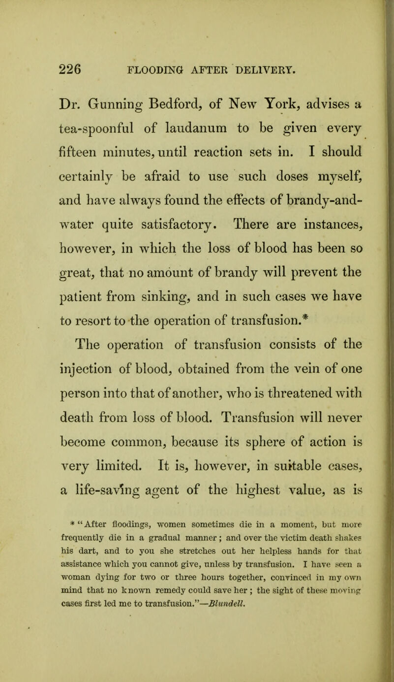 Dr. Gunning Bedford, of New York, advises a tea-spoonful of laudanum to be given every fifteen minutes, until reaction sets in. I should certainly be afraid to use such doses myself, and have always found the effects of brandy-and- water quite satisfactory. There are instances, however, in which the loss of blood has been so great, that no amount of brandy will prevent the patient from sinking, and in such cases we have to resort to the operation of transfusion.* The operation of transfusion consists of the injection of blood, obtained from the vein of one person into that of another, who is threatened with death from loss of blood. Transfusion will never become common, because its sphere of action is very limited. It is, however, in suitable cases, a life-saving agent of the highest value, as is * After floodings, women sometimes die in a moment, but more frequently die in a gradual manner ; and over the victim death shakes his dart, and to you she stretches out her helpless hands for that assistance which you cannot give, unless by transfusion. I have seen a woman dying for two or three hours together, convinced in my own mind that no known remedy could save her ; the sight of these moving cases first led me to transfusion.—Blundell.