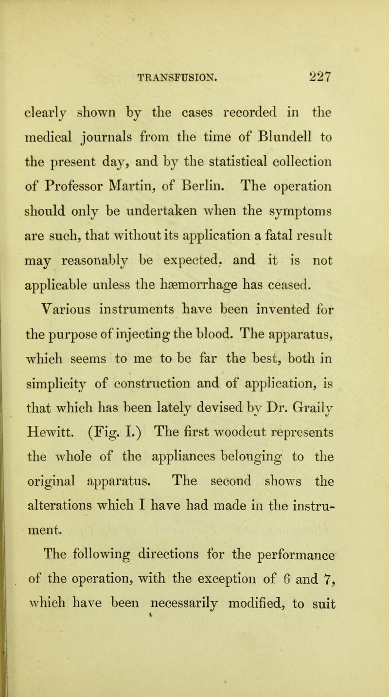 clearlj shown by the cases recorded in the medical journals from the time of Blundell to the present day, and by the statistical collection of Professor Martin, of Berlin. The operation should only be undertaken when the symptoms are such, that without its application a fatal result may reasonably be expected, and it is not applicable unless the haemorrhage has ceased. Various instruments have been invented for the purpose of injecting the blood. The apparatus, which seems to me to be far the best, both in simplicity of construction and of application, is that which has been lately devised by Dr. Graily Hewitt. (Fig. I.) The first woodcut represents the whole of the appliances belonging to the original apparatus. The second shows the alterations which I have had made in the instru- ment. The following directions for the performance of the operation, with the exception of 6 and 7, which have been necessarily modified, to suit