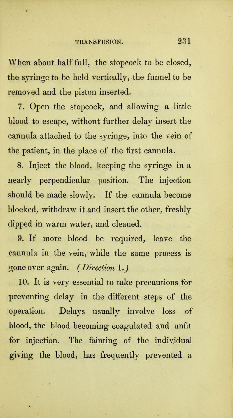 When about half full, the stopcock to be closed, the syringe to be held vertically, the funnel to be removed and the piston inserted. 7. Open the stopcock, and allowing a little blood to escape, without further delay insert the cannula attached to the syringe, into the vein of the patient, in the place of the first cannula. 8. Inject the blood, keeping the syringe in a nearly perpendicular position. The injection should be made slowly. If the cannula become blocked, withdraw it and insert the other, freshly dipped in warm water, and cleaned. 9. If more blood be required, leave the cannula in the vein, while the same process is gone over again. (Direction \.) 10. It is very essential to take precautions for preventing delay in the different steps of the operation. Delays usually involve loss of blood, the blood becoming coagulated and unfit for injection. The fainting of the individual giving the bloody has frequently prevented a