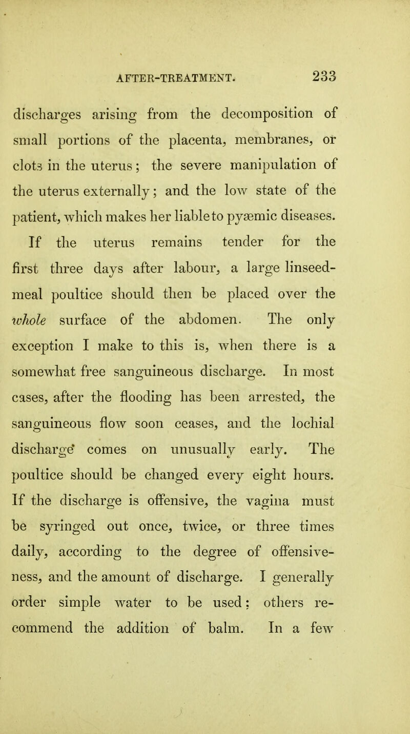 discharges arising from the decomposition of small portions of the placenta, membranes, or clots in the uterus; the severe manipulation of the uterus externally; and the low state of the patient, which makes her liable to pyaemic diseases. If the uterus remains tender for the first three days after labour, a large linseed- meal poultice should then be placed over the ivliole surface of the abdomen. The only exception I make to this is, when there is a somewhat free sanguineous discharge. In most cases, after the flooding has been arrested, the sanguineous flow soon ceases, and the lochial discharge* comes on unusually early. The poultice should be changed every eight hours. If the discharge is offensive, the vagina must be syringed out once, twice, or three times daily, according to the degree of oflensive- ness, and the amount of discharge. I generally order simple water to be used: others re- commend the addition of balm. In a few