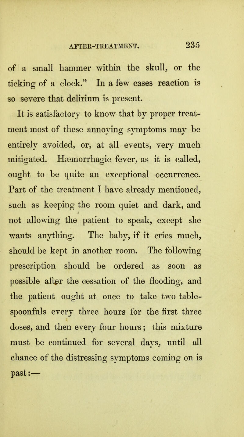 of a small hammer within the skull, or the ticking of a clock. In a few cases reaction is so severe that delirium is present. It is satisfactory to know that by proper treat- ment most of these annoying symptoms may be entirely avoided, or, at all events, very much mitigated. Hsemorrhagic fever, as it is called, ought to be quite an exceptional occurrence. Part of the treatment I have already mentioned, such as keeping the room quiet and dark, and not allowing the patient to speak, except she wants anything. The baby, if it cries much, should be kept in another room. The following prescription should be ordered as soon as possible aft^r the cessation of the flooding, and the patient ought at once to take two table- spoonfuls every three hours for the first three doses, and then every four hours; this mixture must be continued for several days, until all chance of the distressing symptoms coming on is past:—