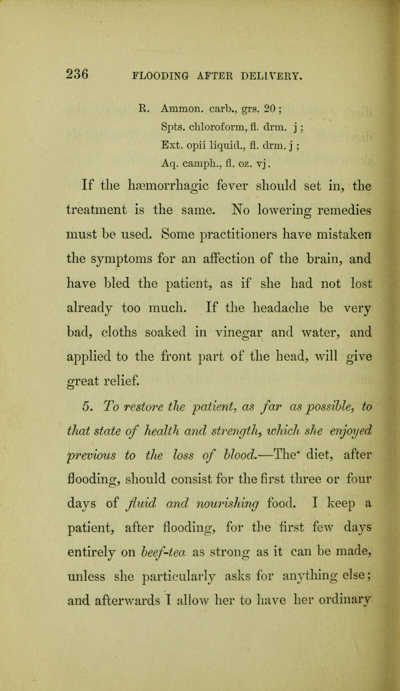 K. Ammon. carb., grs. 20 ; Spts. chloroform, fl. drm. j ; Ext. opii liquid., fl. drm, j ; Aq. camph,, fl. oz. vj. If the lisemorrliagic fever should set in, the treatment is the same. No lowering remedies must be used. Some practitioners have mistaken the symptoms for an affection of the brain, and have bled the patient, as if she had not lost already too much. If the headache be very bad, cloths soaked in vinegar and water, and applied to the front part of the head, will give great relief. 5. To restore the patient^ as far as possible, to that state of health and strength, which she enjoyed previous to the loss of blood.—The' diet, after flooding, should consist for the first three or four days of fluid and nourishing food. I keep a patient, after flooding, for the first few days entirely on beef-tea as strong as it can be made, unless she particularly asks for anything else; and afterwards T allow her to have her ordinary