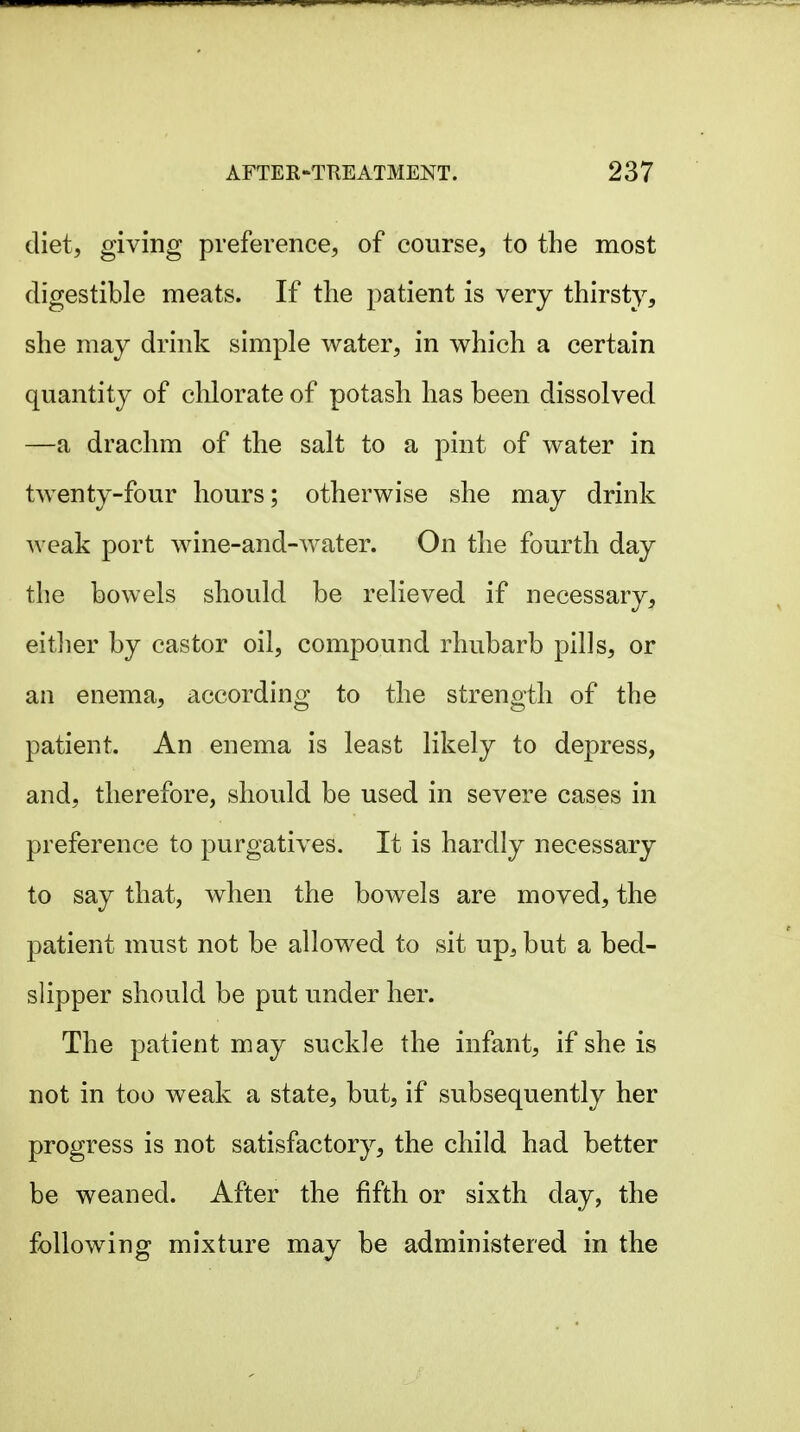 diet, giving preference, of course, to the most digestible meats. If the patient is very thirsty, she may drink simple water, in which a certain quantity of chlorate of potash has been dissolved —a drachm of the salt to a pint of water in twenty-four hours; otherwise she may drink weak port wine-and-water. On the fourth day the bowels should be relieved if necessary, eitlier by castor oil, compound rhubarb pills, or an enema, according to the strength of the patient. An enema is least likely to depress, and, therefore, should be used in severe cases in preference to purgatives. It is hardly necessary to say that, when the bowels are moved, the patient must not be allowed to sit up, but a bed- slipper should be put under her. The patient may suckle the infant, if she is not in too weak a state, but, if subsequently her progress is not satisfactory, the child had better be weaned. After the fifth or sixth day, the following mixture may be administered in the