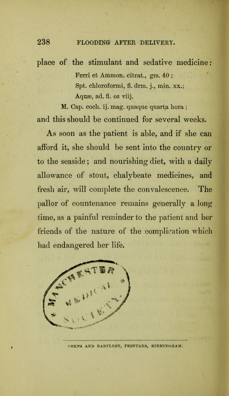 place of the stimulant and sedative medicine: Ferri et Ammon. citrat., grs. 40 ; Spt. chloroformi, fi. drm. j., min. xx.; Aquae, ad. fl. oz viij. M. Cap. coch. ij. mag. quaque quarta hora ; and this should be continued for several weeks. As soon as the patient is able, and if she can afford it, she should be sent into the country or to the seaside; and nourishing diet, with a daily allowance of stout, chalybeate medicines, and fresh air, will complete the convalescence. The pallor of countenance remains generally a long time, as a painful reminder to the patient and her friends of the nature of the complication which had endangered her life. rORNS AND BARTLEKT, PRINTKRS, BIRMINGHAM.