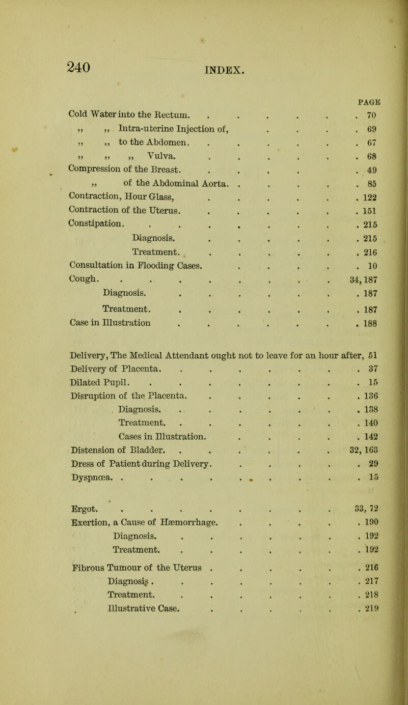PAGE Cold Water iuto the Rectum. . . . . . .70 „ „ Intra-uterine Injection of, .... 69 „ to the Abdomen. , . . . . .67 )j Vulva. . . . . . .68 Compression of the Breast. .... .49 „ of the Abdominal Aorta. . . . . .85 Contraction, Hour Glass, . . . . . .122 Contraction of the Uterus. . . . . . .151 Constipation. ........ 215 Diagnosis. . . . . . .215 Treatment. . . . . . .216 Consultation in Flooding Cases. . . . . .10 Cough 34,187 Diagnosis. . . . . . . .187 Treatment. ....... 187 Case in Illustration ....... 188 Delivery, The Medical Attendant ought not to leave for an hour after, 51 Delivery of Placenta. . . . . . . .37 Dilated Pupil. ........ 15 Disruption of the Placenta. ...... 136 . Diagnosis. ....... 138 Treatment. ....... 140 Cases in Illustration. ..... 142 Distension of Bladder. . . , . . . 32,163 Dress of Patient during Delivery. . . . . .29 Dyspnoea. . . . . ... . . .15 Ergot. . . . . . . . . 33, 72 Exertion, a Cause of Hemorrhage. . . . . . 190 Diagnosis. . . . . . . .192 Treatment. . . . . . . .192 Fibrous Tumour of the Uterus ...... 216 Diagnosis ........ 217 Treatment. . . . . . . .218 Illustrative Case. . . . . . .219