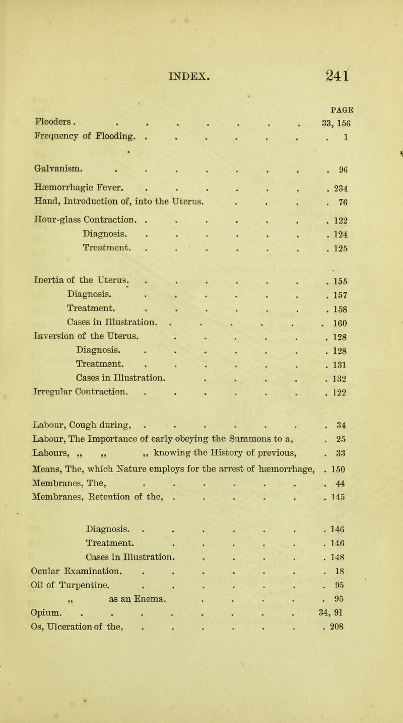 Plooders. ... Frequency of Flooding. . G-alvanism. HjBmorrhagic Fever. Hand, Introduction of, into ttie Uterus Hour-glass Contraction. . Diagnosis. Trea,tment. Inertia of the Uterus. Diagnosis. Treatment. Cases in Illustration. Inversion of the Uterus. Diagnosis. Treatment. Cases in Illustration. In-egular Contraction. PAGE 33, 156 1 234 76 122 124 125 155 157 158 160 128 128 131 132 122 Labom', Cough during, . . . . . . .34 Labour, The Importance of early obeying the Summons to a, . 25 Labours, „ „ „ knowing the History of previous, . 33 Means, The, which Nature employs for the arrest of haemorrhage, . 150 Membranes, The, . . . . . . .44 Membranes, Eetention of the, . . ... . .145 Diagnosis. Treatment. Cases in Illustration. Ocular Examination. Oil of Turpentine. „ as an Enema. Opium. .... Os, Ulceration of the, . 146 . 146 . 148 . 18 . 95 . 95 34, 91 . 208