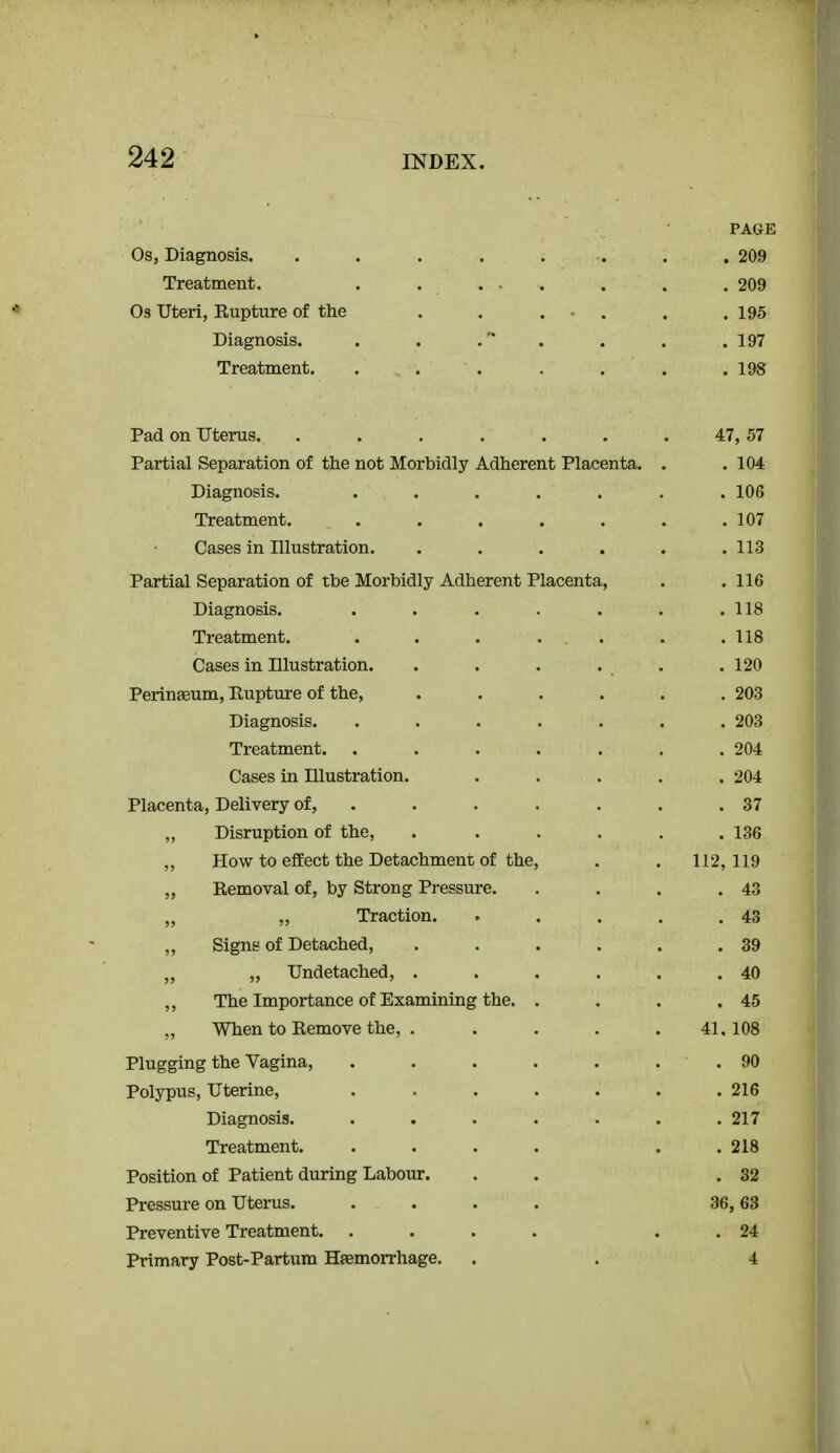 PAGE Os, Diagnosis. . . . . . . . . 209 Treatment. . . ... . . . 209 Os Uteri, Rupture of the . . . • . . . 195 Diagnosis. . . .'* . . . .197 Treatment. . . . . . . .198 Pad on Uterus. . . . . . . . 47, 57 Partial Separation of the not Morbidly Adherent Placenta. . .104 Diagnosis. ....... 106 Treatment. . . . . . . .107 Cases in Illustration. ...... 113 Partial Separation of the Morbidly Adherent Placenta, . .116 Diagnosis. . . . . . . .118 Treatment. . . . ... . .118 Cases in Illustration. . . . . . . 120 Peringeum, Rupture of the, ...... 203 Diagnosis. ....... 203 Treatment. . . . . . . .204 Cases in Illustration. ..... 204 Placenta, Delivery of, . . . . . . .37 „ Disruption of the, . . . . . .136 „ How to effect the Detachment of the, . . 112,119 „ Removal of, by Strong Pressure. . . . .43 „ „ Traction. . . . . .43 „ Signs of Detached, . . . . . .39 ,, Undetached, . . . . . .40 ,, The Importance of Examining the. . . . .45 „ When to Remove the, . . . . .41.108 Plugging the Yagina, . . . . . . . 90 Polypus, Uterine, ....... 216 Diagnosis. . . . . . . .217 Treatment. .... . . 218 Position of Patient during Labour. . . .32 Pressure on Uterus. .... 36,63 Preventive Treatment. .... . . 24 Primary Post-Partum Haemorrhage, . . 4