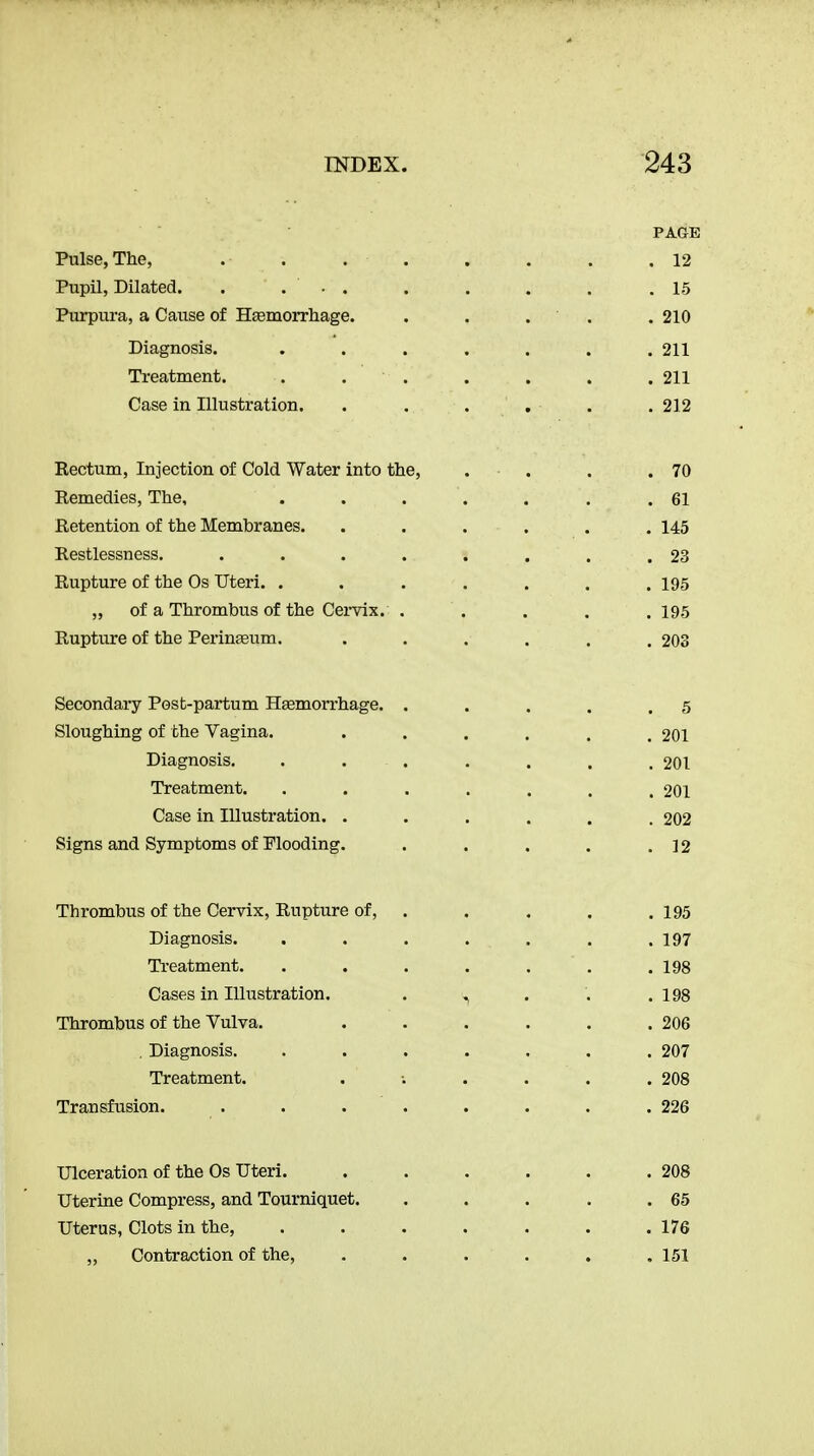 PAGE Pulse, The, . . . . . . . .12 Pupil, Dilated. . ... . . . . .15 Purpura, a Cause of Hsemorrliage. . . . . .210 Diagnosis. . . . . . . .211 Treatment. . . . . . . .211 Case in Illustration. . . . , . .212 Rectum, Injection of Cold Water into the, . . . .70 Remedies, The, . . . . . . .61 Retention of the Membranes. . . . , . . 145 Restlessness. . . . . . . . .23 Rupture of the Os Uteri. . . . . . . .195 „ of a Thrombus of the Cervix. . . . . .195 Rupture of the Perineeum. . . . . . .203 Secondary Post-partum Haemorrhage. . . . . .5 Sloughing of the Vagina. . . . . . . 201 Diagnosis, ....... 201 Treatment. . . . . . . . 201 Case in Illustration. ...... 202 Signs and Symptoms of Flooding. . . . . .12 Thrombus of the Cervix, Rupture of, . . . . . 195 Diagnosis. . . . . . . .197 Ti-eatment. . . . . . . .198 Cases in Illustration, . ^ . . , 198 Thrombus of the Vulva. . . . . . ,206 . Diagnosis. ....... 207 Treatment, . . . . .208 Transfusion. . . . . . . . .226 Ulceration of the Os Uteri. . . . . . .208 Uterine Compress, and Tourniquet. . . . . .65 Uterus, Clots in the, , . . , . . .176 „ Contraction of the, . . . . . .151
