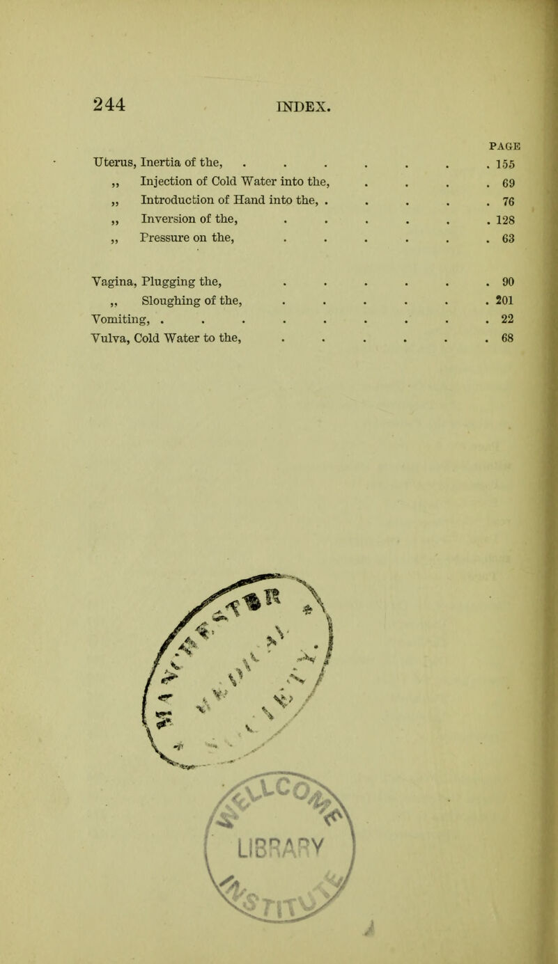 PAGE Uterus, Inertia of the, . . . . . . .155 „ Injection of Cold Water into the, . . . .69 „ Introduction of Hand into the, . . . . .76 Inversion of the, ...... 128 „ Pressure on the, . . . . . .63 Vagina, Plugging the, . . . . . .90 Sloughing of the, 201 Vomiting, ......... 22 Vulva, Cold Water to the, 68