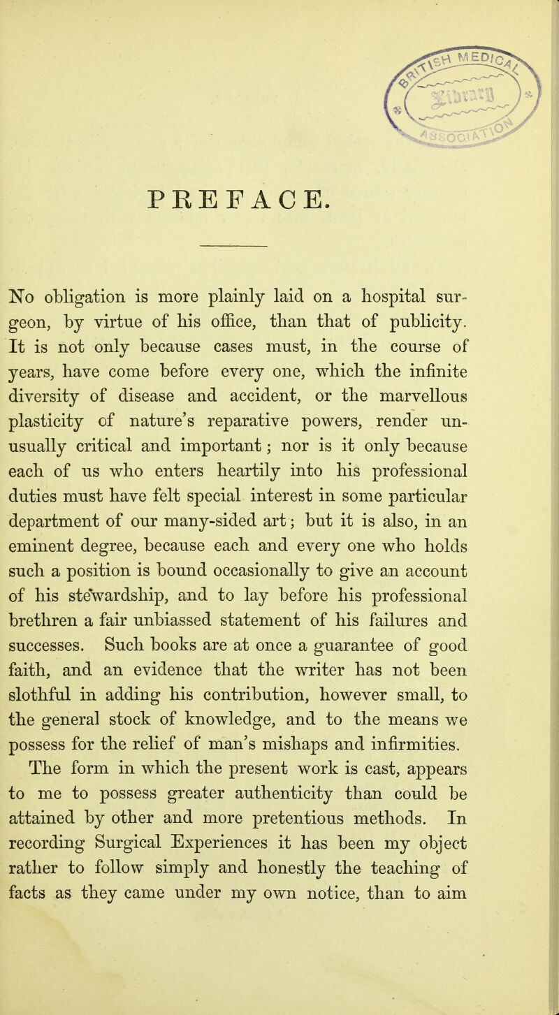 PKEF ACE. No obligation is more plainly laid on a hospital sur- geon, by virtue of bis office, tban that of publicity. It is not only because cases must, in the course of years, have come before every one, which the infinite diversity of disease and accident, or the marvellous plasticity of nature's reparative powers, render un- usually critical and important; nor is it only because each of us who enters heartily into his professional duties must have felt special interest in some particular department of our many-sided art; but it is also, in an eminent degree, because each and every one who holds such a position is bound occasionally to give an account of his stewardship, and to lay before his professional brethren a fair unbiassed statement of his failures and successes. Such books are at once a guarantee of good faith, and an evidence that the writer has not been slothful in adding his contribution, however small, to the general stock of knowledge, and to the means we possess for the relief of man's mishaps and infirmities. The form in which the present work is cast, appears to me to possess greater authenticity than could be attained by other and more pretentious methods. In recording Surgical Experiences it has been my object rather to foUow simply and honestly the teaching of facts as they came under my own notice, than to aim