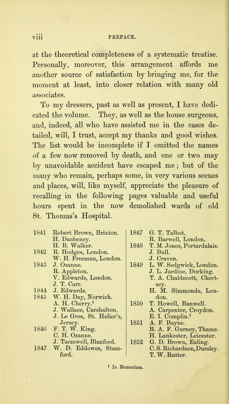 at tlie theoretical completeness of a systematic treatise. Personally, moreover, this arrangement affords me another source of satisfaction by bringing me, for the moment at least, into closer relation with many old associates. To my dressers, past as well as present, I have dedi- cated the volume. They, as well as the house surgeons, and, indeed, all who have assisted me in the cases de- tailed, will, I trust, accept my thanks and good wishes. The list would be incomplete if I omitted the names of a few now removed by death, and one or two may by unavoidable accident have escaped me; but of the many who remain, perhaps some, in very various scenes and places, will, like myself, appreciate the pleasure of recalling in the following pages valuable and useful hours spent in the now demolished wards of old St. Thomas's Hospital. 1841 1842 1843 1844 1845 1846 1847 Robert Brown, Brixton. H. Daubenej. H. B. Walker. B. Hodges, London. W. H. Freeman, London. J. Ozanne. R. Appleton. V. Edwards, London. J. T. Carr. J. Edwards. W. H. Day, Norwicb. A. H. Cherry.^ J. Wallace, Carsbalton. J. Le Gros, St. Helier's, Jersey. E. T. W. King. C. H. Ozanne. J. Tarzewell, Blanford. W. D. Eddowes, Stam- ford. 1847 a. T. Talbot. B. Barwell, London. 1848 T. M. Jones, Portardalais. J. Bull. J. Craven. 1849 L. W. Sedgwick, London. J. L. Jardine, Dorking. T. A. Chaldecott, Chert- sey. H. M. Simmonds, Lon- don. 1850 T. Howell, Banwell. A. Carpenter, Croydon. E. I. Complin.i 1851 A. E. Bayne. R. A. E. Gnrney, Tbame. H. Lankester, Leicester, 1852 a. D. Brown, Ealing. C. S. Ricbardson,Dursley. T. W. Rutter. ^ In Memoriam.