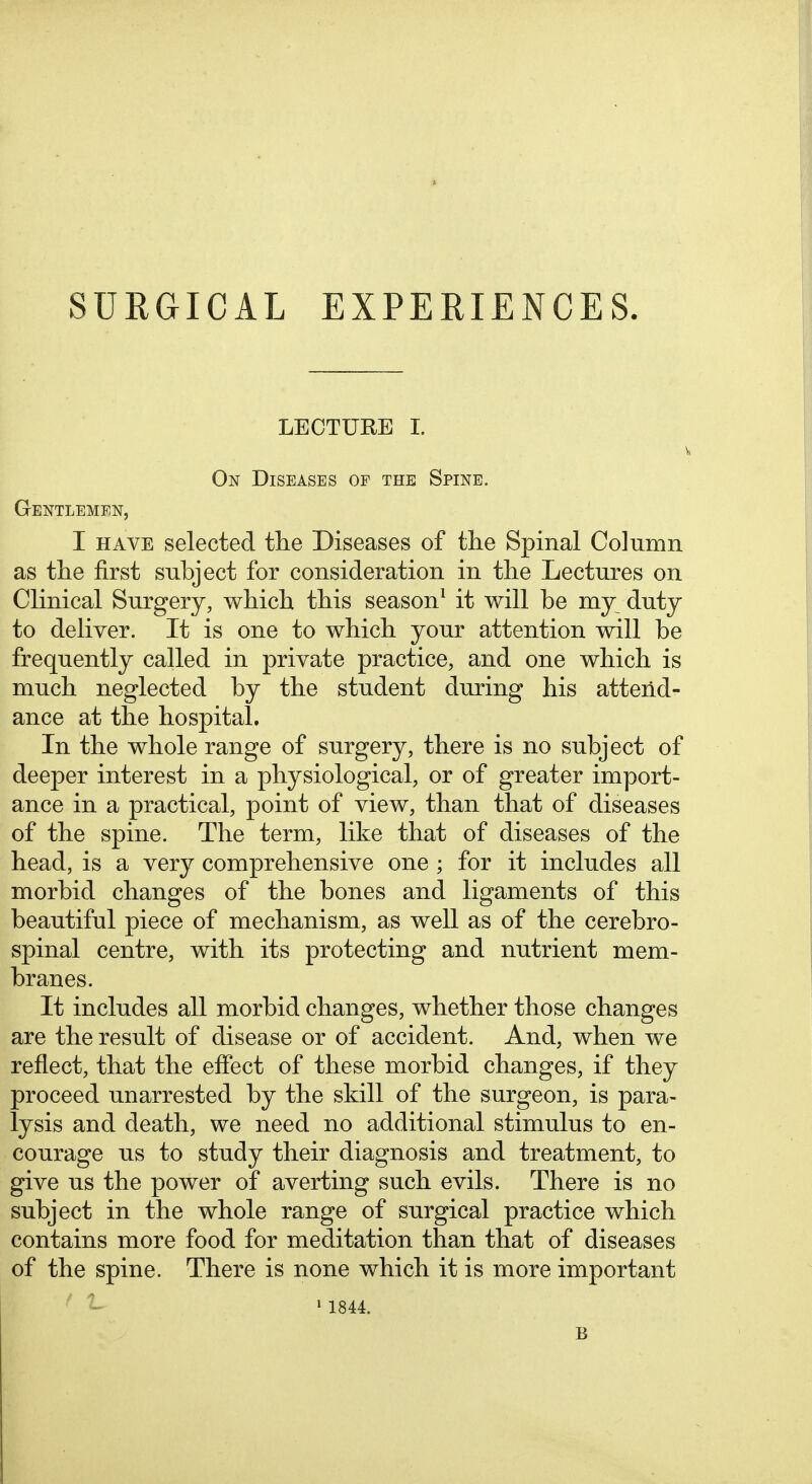 SURGICAL EXPERIENCES. LECTURE 1. On Diseases of the Spine. Gentlemen, I HAVE selected tlie Diseases of the Spinal Column as tlie first subject for consideration in the Lectures on Clinical Surgery, which this season^ it will be my duty to deliver. It is one to which your attention will be frequently called in private practice, and one which is much neglected by the student during his attend- ance at the hospital. In the whole range of surgery, there is no subject of deeper interest in a physiological, or of greater import- ance in a practical, point of view, than that of diseases of the spine. The term, like that of diseases of the head, is a very comprehensive one ; for it includes all morbid changes of the bones and ligaments of this beautiful piece of mechanism, as well as of the cerebro- spinal centre, with its protecting and nutrient mem- branes. It includes all morbid changes, whether those changes are the result of disease or of accident. And, when we reflect, that the effect of these morbid changes, if they proceed unarrested by the skill of the surgeon, is para- lysis and death, we need no additional stimulus to en- courage us to study their diagnosis and treatment, to give us the power of averting such evils. There is no subject in the whole range of surgical practice which contains more food for meditation than that of diseases of the spine. There is none which it is more important ' 1841 B