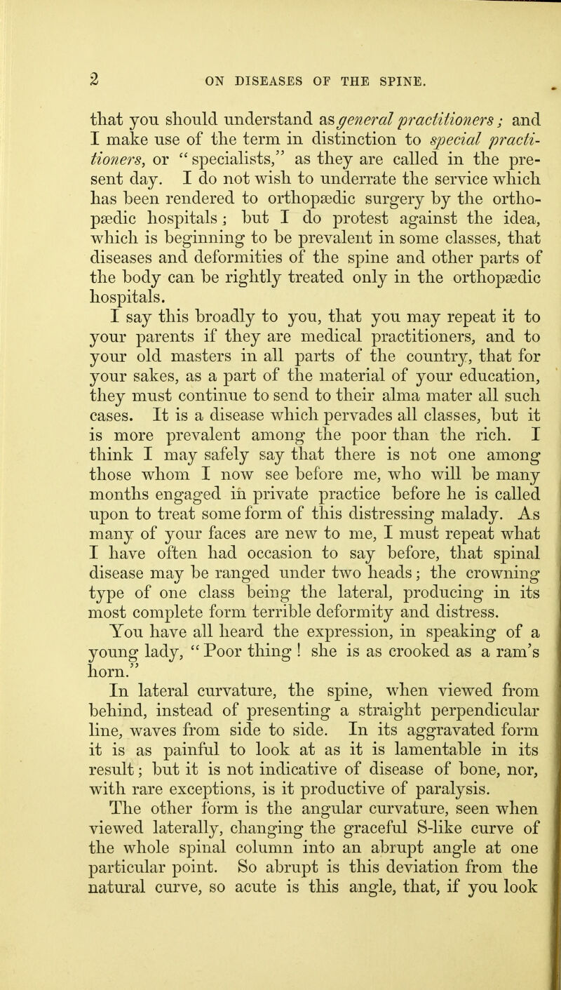 that yon should understand as general 'practitioners; and I make use of the term in distinction to special practi- tioners, or  specialists, as they are called in the pre- sent day. I do not wish to underrate the service which has been rendered to orthopaedic surgery by the ortho- paedic hospitals; but I do protest against the idea, which is beginning to be prevalent in some classes, that diseases and deformities of the spine and other parts of the body can be rightly treated only in the orthopaedic hospitals. I say this broadly to you, that you may repeat it to your parents if they are medical practitioners, and to your old masters in all parts of the country, that for your sakes, as a part of the material of your education, they must continue to send to their alma mater all such cases. It is a disease which pervades all classes, but it is more prevalent among the poor than the rich. I think I may safely say that there is not one among those whom I now see before me, who will be many months engaged in private practice before he is called upon to treat some form of this distressing malady. As many of your faces are new to me, I must repeat what I have often had occasion to say before, that spinal disease may be ranged under two heads; the crowning type of one class being the lateral, producing in its most complete form terrible deformity and distress. You have all heard the expression, in speaking of a young lady,  Poor thing ! she is as crooked as a ram's horn.'' In lateral curvature, the spine, when viewed from behind, instead of presenting a straight perpendicular line, waves from side to side. In its aggravated form it is as painful to look at as it is lamentable in its result; but it is not indicative of disease of bone, nor, with rare exceptions, is it productive of paralysis. The other form is the angular curvature, seen when viewed laterally, changing the graceful S-like curve of the whole spinal column into an abrupt angle at one particular point. So abrupt is this deviation from the natural curve, so acute is this angle, that, if you look