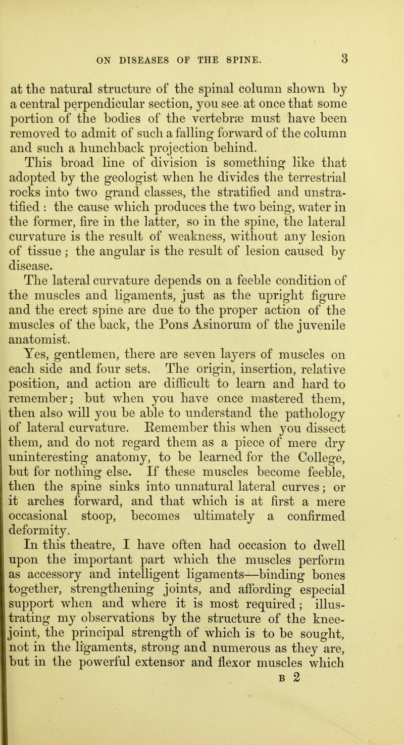 at the natural structure of the spinal column shown by a central perpendicular section, you see at once that some portion of the bodies of the vertebrse must have been removed to admit of such a falling forward of the column and such a hunchback projection behind. This broad line of division is something like that adopted by the geologist when he divides the terrestrial rocks into two grand classes, the stratified and unstra- tified : the cause which produces the two being, water in the former, fire in the latter, so in the spine, the lateral curvature is the result of weakness, without any lesion of tissue; the angular is the result of lesion caused by disease. The lateral curvature depends on a feeble condition of the muscles and ligaments, just as the uj^right figure and the erect spine are due to the proper action of the muscles of the back, the Pons Asinorum of the juvenile anatomist. Yes, gentlemen, there are seven layers of muscles on each side and four sets. The origin, insertion, relative position, and action are difficult to learn and. hard to remember; but when you have once mastered them, then also will you be able to understand the pathology of lateral curvature. Eemember this when you dissect them, and do not regard them as a piece of mere dry uninteresting anatomy, to be learned for the College, but for nothing else. If these muscles become feeble, then the spine sinks into unnatural lateral curves; or it arches forward, and that which is at first a mere occasional stoop, becomes ultimately a confirmed deformity. In this theatre, I have often had occasion to dwell upon the important part which the muscles perform as accessory and intelligent ligaments—binding bones together, strengthening joints, and affording especial support when and where it is most required; illus- trating my observations by the structure of the knee- joint, the principal strength of which is to be sought, not in the ligaments, strong and numerous as they are, j but in the powerful extensor and flexor muscles which B 2