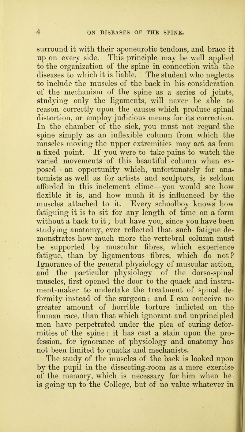 surround it with their aponeurotic tendons, and brace it up on every side. This principle may be well applied to the organization of the spine in connection with the diseases to which it is liable. The student who neglects to include the muscles of the back in his consideration of the mechanism of the spine as a series of joints, studying only the ligaments, will never be able to reason correctly upon the causes which produce spinal distortion, or employ judicious means for its correction. In the chamber of the sick, you must not regard the spine simply as an inflexible column from which the muscles moving the upper extremities may act as from a fixed point. If you were to take pains to watch the varied movements of this beautiful column when ex- posed—an opportunity which, unfortunately for ana- tomists as well as for artists and sculptors, is seldom aflbrded in this inclement clime—you would see how flexible it is, and how much it is influenced by the muscles attached to it. Every schoolboy knows how fatiguing it is to sit for any length of time on a form without a back to it; but have you, since you have been studying anatomy, ever reflected that such fatigue de- monstrates how much more the vertebral column must be supported by muscular flbres, which experience fatigue, than by ligamentous fibres, which do not ? Ignorance of the general physiology of muscular action, and the particular physiology of the dorso-spinal muscles, first opened the door to the quack and instru- ment-maker to undertake the treatment of spinal de- formity instead of the surgeon: and I can conceive no greater amount of horrible torture inflicted on the human race, than that which ignorant and unprincipled men have perpetrated under the plea of curing defor- mities of the spine: it has cast a stain upon the pro- fession, for ignorance of physiology and anatomy has not been limited to quacks and mechanists. The study of the muscles of the back is looked upon by the pupil in the dissecting-room as a mere exercise of the memory, which is necessary for him when he is going up to the College, but of no value whatever in