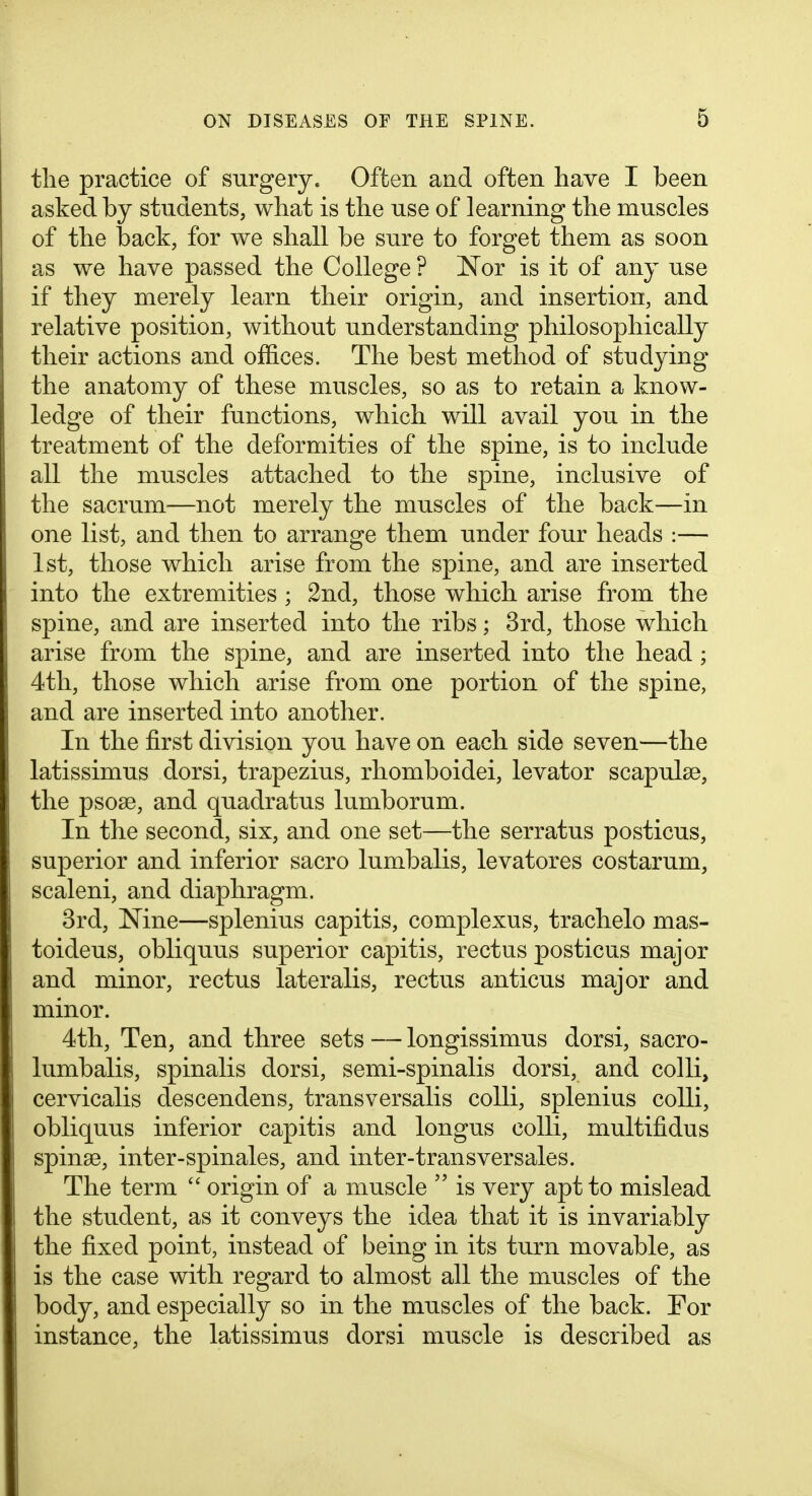 the practice of surgery. Often and often have I been asked by students, what is the use of learning the muscles of the back, for we shall be sure to forget them as soon as we have passed the College ? Nor is it of any use if they merely learn their origin, and insertion, and relative position, without understanding philosophically their actions and offices. The best method of studying the anatomy of these muscles, so as to retain a know- ledge of their functions, which will avail you in the treatment of the deformities of the spine, is to include all the muscles attached to the spine, inclusive of the sacrum—not merely the muscles of the back—in one list, and then to arrange them under four heads :— 1st, those which arise from the spine, and are inserted into the extremities ; 2nd, those which arise from the spine, and are inserted into the ribs; 3rd, those which arise from the spine, and are inserted into the head ; 4tli, those which arise from one portion of the spine, and are inserted into another. In the first division you have on each side seven—the latissimus dorsi, trapezius, rhomboidei, levator scapulae, the psose, and quadratus lumborum. In the second, six, and one set—the serratus posticus, superior and inferior sacro lumbalis, levatores costarum, scaleni, and diaphragm. 3rd, Nine—splenius capitis, complexus, trachelo mas- toideus, obliquus superior capitis, rectus posticus major and minor, rectus lateralis, rectus anticus major and minor. 4th, Ten, and three sets — longissimus dorsi, sacro- lumbalis, spinalis dorsi, semi-spinalis dorsi, and colli, cervicalis descendens, transversalis colli, splenius colli, obliquus inferior capitis and longus colli, multifidus spinse, inter-spinales, and inter-transversales. The term  origin of a muscle  is very apt to mislead the student, as it conveys the idea that it is invariably the fixed point, instead of being in its turn movable, as is the case with regard to almost all the muscles of the body, and especially so in the muscles of the back. For instance, the latissimus dorsi muscle is described as