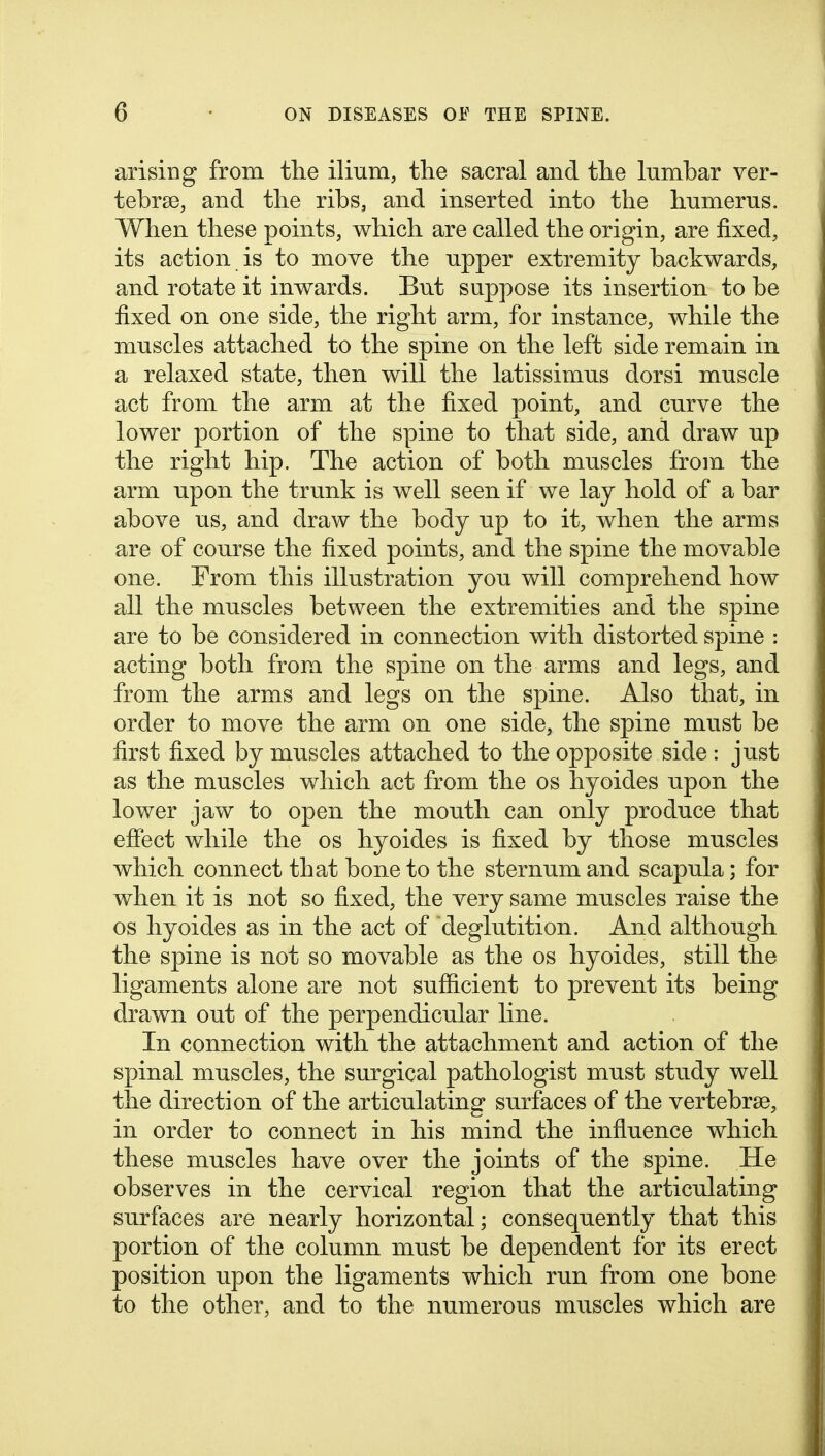 arising from tlie ilium, the sacral and the lumbar ver- tebrae, and tlie ribs, and inserted into the humerus. When these points, which are called the origin, are fixed, its action is to move the upper extremity backwards, and rotate it inwards. But suppose its insertion to be fixed on one side, the right arm, for instance, while the muscles attached to the spine on the left side remain in a relaxed state, then will the latissimus dorsi muscle act from the arm at the fixed point, and curve the lower portion of the spine to that side, and draw up the right hip. The action of both muscles from the arm upon the trunk is well seen if we lay hold of a bar above us, and draw the body up to it, when the arms are of course the fixed points, and the spine the movable one. From this illustration you will comprehend how all the muscles between the extremities and the spine are to be considered in connection with distorted spine : acting both from the spine on the arms and legs, and from the arms and legs on the spine. Also that, in order to move the arm on one side, the spine must be first fixed by muscles attached to the opposite side : just as the muscles which act from the os hyoides upon the lower jaw to open the mouth can only produce that effect while the os hyoides is fixed by those muscles which connect that bone to the sternum and scapula; for when it is not so fixed, the very same muscles raise the OS hyoides as in the act of deglutition. And although the spine is not so movable as the os hyoides, still the ligaments alone are not sufficient to prevent its being drawn out of the perpendicular line. In connection with the attachment and action of the spinal muscles, the surgical pathologist must study well the direction of the articulating surfaces of the vertebrae, in order to connect in his mind the influence which these muscles have over the joints of the spine. He observes in the cervical region that the articulating surfaces are nearly horizontal; consequently that this portion of the column must be dependent for its erect position upon the ligaments which run from one bone to the other, and to the numerous muscles which are