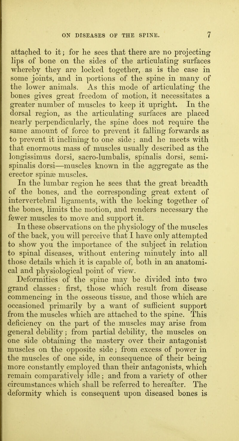 attached to it; for lie sees that there are no projecting lips of bone on the sides of the articulating surfaces whereby they are locked together, as is the case in some joints, and in portions of the spine in many of the lower animals. As this mode of articulating the bones gives great freedom of motion, it necessitates a greater number of muscles to keep it upright. In the dorsal region, as the articulating surfaces are placed nearly perpendicularly, the spine does not require the same amount of force to prevent it falling forwards as to prevent it inclining to one side; and he meets with that enormous mass of muscles usually described as the longissimus dorsi, sacro-lumbalis, spinalis dorsi, semi- spinalis dorsi—muscles known in the aggregate as the erector spinse muscles. In the lumbar region he sees that the great breadth of the bones, and the corresponding great extent of intervertebral ligaments, with the locking together of the bones, limits the motion, and renders necessary the fewer muscles to move and support it. In these observations on the physiology of the muscles of the back, you will perceive that I have only attemj)ted to show you the importance of the subject in relation to spinal diseases, without entering minutely into all those details which it is capable of, both in an anatomi- cal and physiological point of view. Deformities of the spine may be divided into two grand classes: first, those which result from disease commencing in the osseous tissue, and those which are occasioned primarily by a want of sufficient support from the muscles which are attached to the spine. This deficiency on the part of the muscles may arise from general debility; from partial debility, the muscles on one side obtaining the mastery over their antagonist muscles on the opposite side; from excess of power in the muscles of one side, in consequence of their being more constantly employed than their antagonists, which remain comparatively idle; and from a variety of other circumstances which shall be referred to hereafter. The deformity which is consequent upon diseased bones is