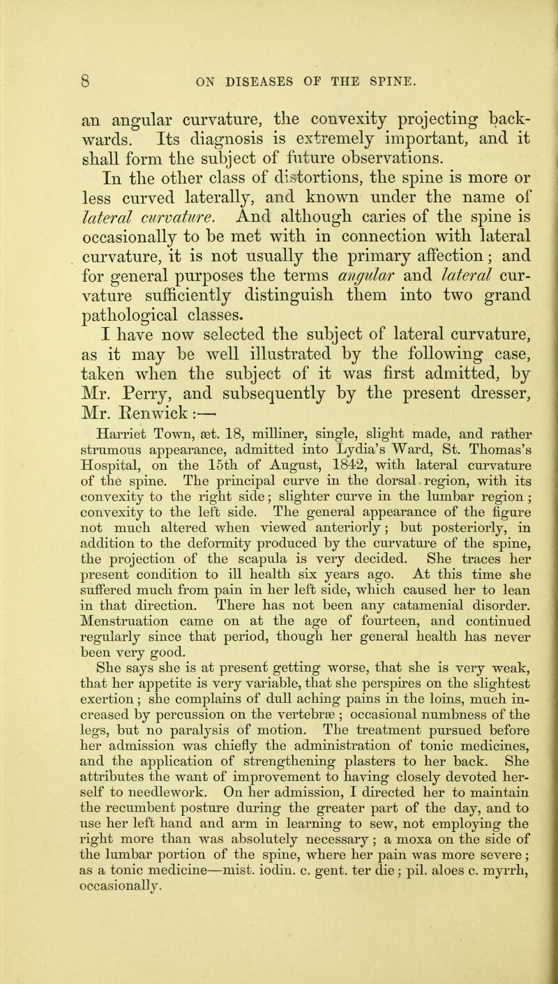 an angular curvature, the convexity projecting back- wards. Its diagnosis is extremely important, and it shall form the subject of future observations. In the other class of distortions, the spine is more or less curved laterally, and known under the name of lateral curvature. And although caries of the spine is occasionally to be met with in connection with lateral curvature, it is not usually the primary affection; and for general purposes the terms angular and lateral cur- vature sufficiently distinguish them into two grand pathological classes. I have now selected the subject of lateral curvature, as it may be well illustrated by the following case, taken when the subject of it was first admitted, by Mr. Perry, and subsequently by the present dresser, Mr. Eenwick Harriet Town, set. 18, milliner, single, sliglit made, and rather strumous appearance, admitted into Lydia's Ward, St. Thomas's Hospital, on the 15th of August, 1842, with lateral curvature of the spine. The principal curve in the dorsal. region, with its convexity to the right side; slighter curve in the lumbar region ; convexity to the left side. The general appearance of the figure not much altered when viewed anteriorly; but posteriorly, in addition to the deformity produced by the curvature of the spine, the projection of the scapula is very decided. She traces her present condition to ill health six years ago. At this time she suffered much from pain in her left side, which caused her to lean in that direction. There has not been any catamenial disorder. Menstruation came on at the age of fourteen, and continued regularly since that period, though her general health has never been very good. She says she is at present getting worse, that she is very weak, that her appetite is very variable, that she perspires on the slightest exertion; she complains of dull aching pains in the loins, much in- creased by percussion on the vertebrae ; occasional numbness of the legs, but no paralysis of motion. The treatment pursued before her admission was chiefly the administration of tonic medicines, and the application of strengthening plasters to her back. She attributes the want of improvement to having closely devoted her- self to needlework. On her admission, I directed her to maintain the recumbent posture during the greater part of the day, and to use her left hand and arm in learning to sew, not employing the right more than was absolutely necessary; a moxa on the side of the lumbar portion of the spine, where her pain was more severe ; as a tonic medicine—mist, iodin. c. gent, ter die j pil. aloes c. myrrh, occasionally.