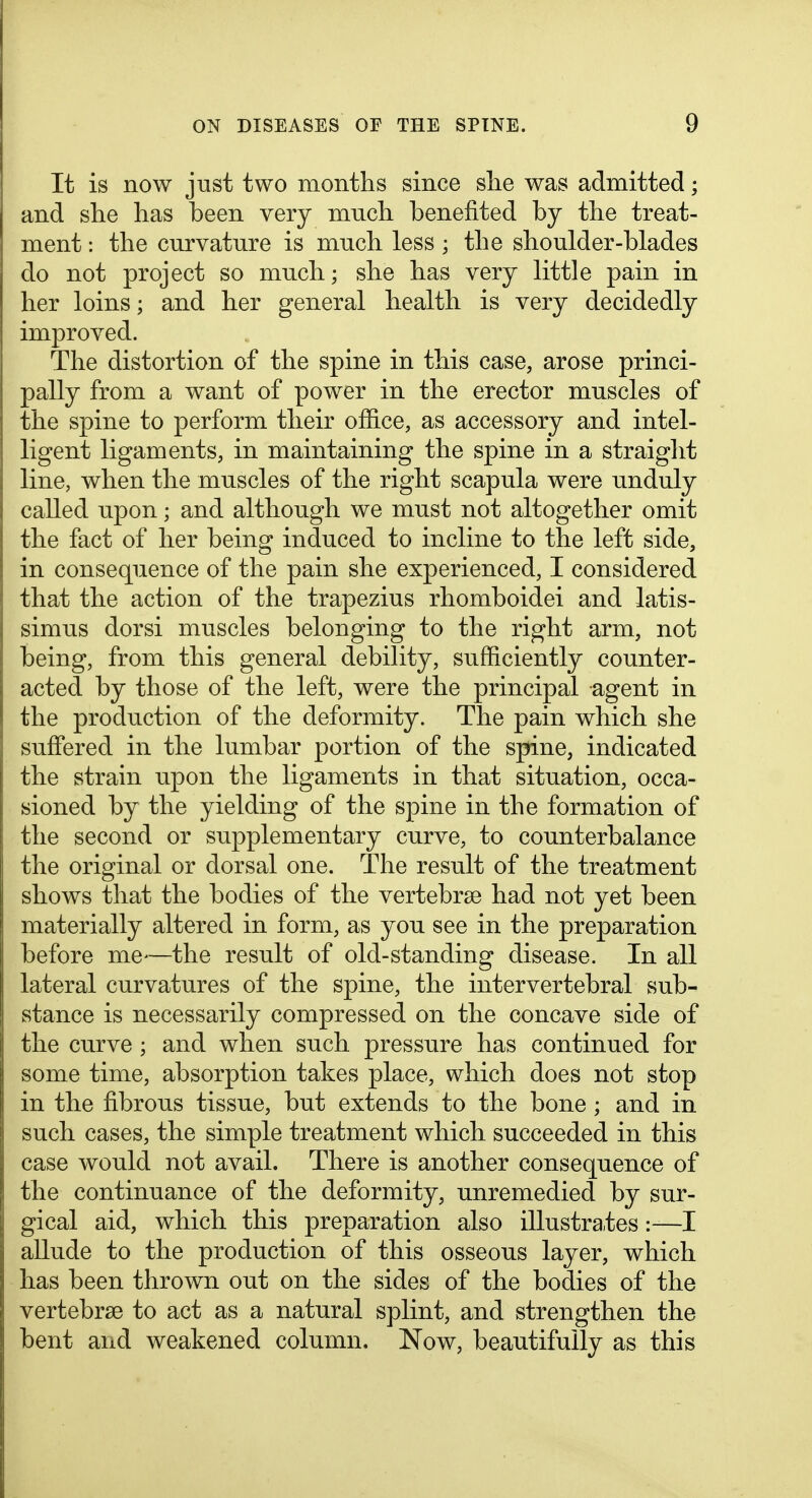 It is now just two months since she was admitted; and she has been very much benefited by the treat- ment : the curvature is much less; the shoulder-blades do not project so much; she has very little pain in her loins; and her general health is very decidedly improved. The distortion of the spine in this case, arose princi- pally from a want of power in the erector muscles of the spine to perform their ofiice, as accessory and intel- ligent ligaments, in maintaining the spine in a straiglit line, when the muscles of the right scapula were unduly called upon; and although we must not altogether omit the fact of her being induced to incline to the left side, in consequence of the pain she experienced, I considered that the action of the trapezius rhomboidei and latis- simus dorsi muscles belonging to the right arm, not being, from this general debility, sufficiently counter- acted by those of the left, were the principal agent in the production of the deformity. The pain which she suffered in the lumbar portion of the spine, indicated the strain upon the ligaments in that situation, occa- sioned by the yielding of the spine in the formation of the second or supplementary curve, to counterbalance the original or dorsal one. The result of the treatment shows that the bodies of the vertebrae had not yet been materially altered in form, as you see in the preparation before me—the result of old-standing disease. In all lateral curvatures of the spine, the intervertebral sub- stance is necessarily compressed on the concave side of the curve ; and when such pressure has continued for some time, absorption takes place, which does not stop in the fibrous tissue, but extends to the bone ; and in such cases, the simple treatment which succeeded in this case would not avail. There is another consequence of the continuance of the deformity, unremedied by sur- gical aid, which this preparation also illustrates:-—I allude to the production of this osseous layer, which has been thrown out on the sides of the bodies of the vertebrae to act as a natural splint, and strengthen the bent and weakened column. Now, beautifully as this