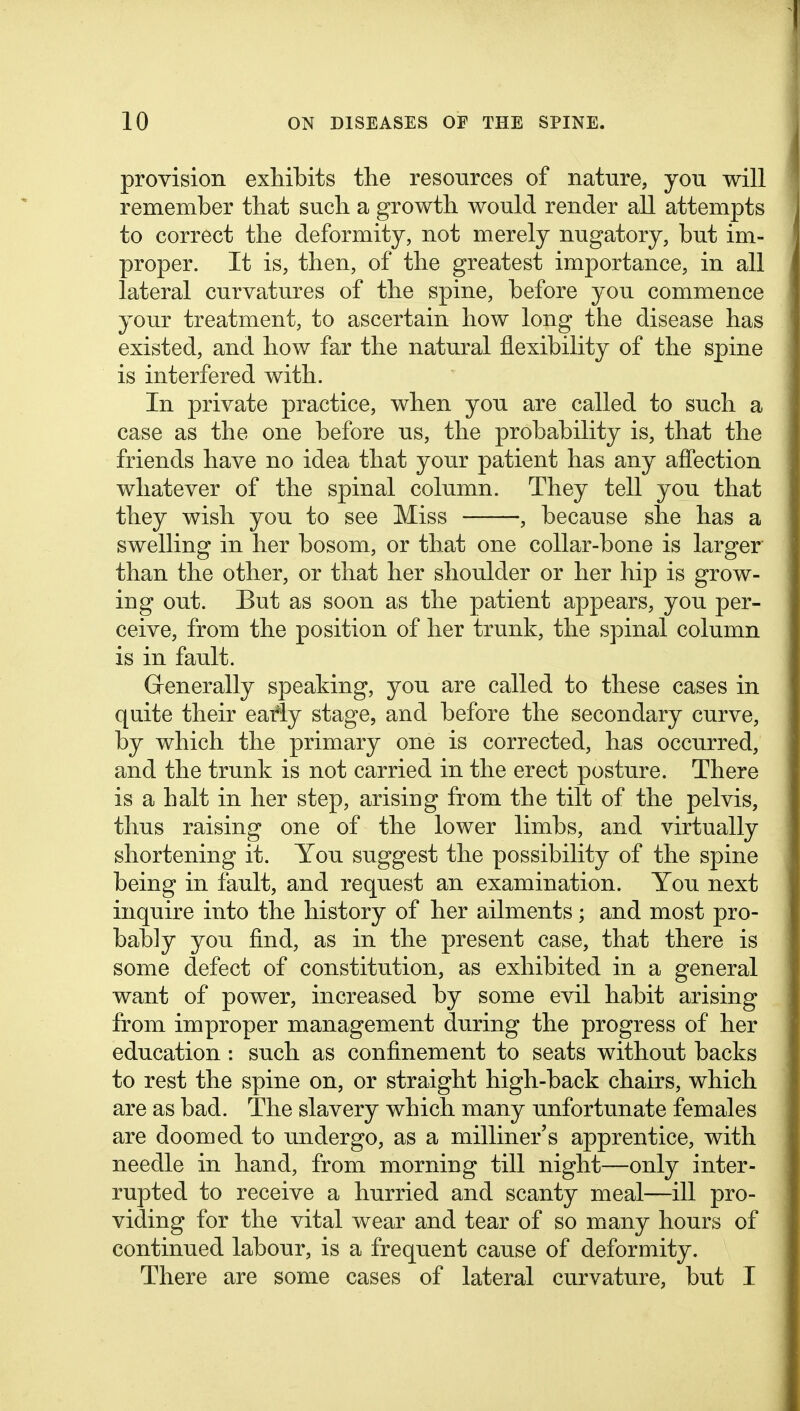 provision exhibits the resonrces of nature, you will remember that such a growth would render all attempts to correct the deformity, not merely nugatory, but im- proper. It is, then, of the greatest importance, in all lateral curvatures of the spine, before you commence your treatment, to ascertain how long the disease has existed, and how far the natural flexibility of the spine is interfered with. In private practice, when you are called to such a case as the one before us, the probability is, that the friends have no idea that your patient has any affection whatever of the spinal column. They tell you that they wish you to see Miss , because she has a swelling in her bosom, or that one collar-bone is larger than the other, or that her shoulder or her hip is grow- ing out. But as soon as the patient appears, you per- ceive, from the position of her trunk, the spinal column is in fault. Grenerally speaking, you are called to these cases in quite their early stage, and before the secondary curve, by which the primary one is corrected, has occurred, and the trunk is not carried in the erect posture. There is a halt in her step, arising from the tilt of the pelvis, thus raising one of the lower limbs, and virtually shortening it. You suggest the possibility of the spine being in fault, and request an examination. You next inquire into the history of her ailments; and most pro- bably you find, as in the present case, that there is some defect of constitution, as exhibited in a general want of power, increased by some evil habit arising from improper management during the progress of her education : such as confinement to seats without backs to rest the spine on, or straight high-back chairs, which are as bad. The slavery which many unfortunate females are doomed to undergo, as a milliner's apprentice, with needle in hand, from morning till night—only inter- rupted to receive a hurried and scanty meal—ill pro- viding for the vital wear and tear of so many hours of continued labour, is a frequent cause of deformity. There are some cases of lateral curvature, but I
