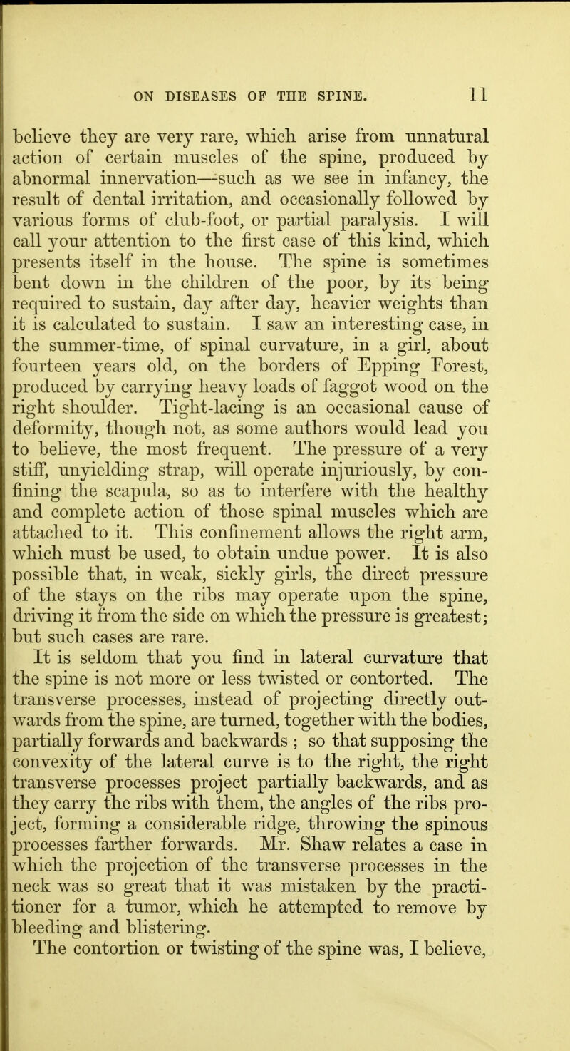 believe they are very rare, which, arise from unnatural action of certain muscles of the spine, produced by abnormal innervation—^such as we see in infancy, the result of dental irritation, and occasionally followed by various forms of club-foot, or partial paralysis. I will call your attention to the first case of this kind, which presents itself in the house. The spine is sometimes bent down in the children of the poor, by its being required to sustain, day after day, heavier weights than it is calculated to sustain. I saw an interesting case, in the summer-time, of spinal curvature, in a girl, about fourteen years old, on the borders of Epping Forest, produced by carrying heavy loads of faggot wood on the right shoulder. Tight-lacing is an occasional cause of deformity, though not, as some authors would lead you to believe, the most frequent. The pressure of a very stiff*, unyielding strap, will operate injuriously, by con- fining the scapula, so as to interfere with the healthy and complete action of those spinal muscles which are attached to it. This confinement allows the right arm, which must be used, to obtain undue power. It is also possible that, in weak, sickly girls, the direct pressure of the stays on the ribs may operate upon the spine, driving it from the side on which the pressure is greatest; but such cases are rare. It is seldom that you find in lateral curvature that the spine is not more or less twisted or contorted. The transverse processes, instead of projecting directly out- wards from the spine, are turned, together with the bodies, partially forwards and backwards ; so that supposing the convexity of the lateral curve is to the right, the right transverse processes project partially backwards, and as they carry the ribs with them, the angles of the ribs pro- ject, forming a considerable ridge, throwing the spinous processes farther forwards. Mr. Shaw relates a case in which the projection of the transverse processes in the neck was so great that it was mistaken by the practi- tioner for a tumor, which he attempted to remove by bleeding and blistering. The contortion or twisting of the spine was, I believe.