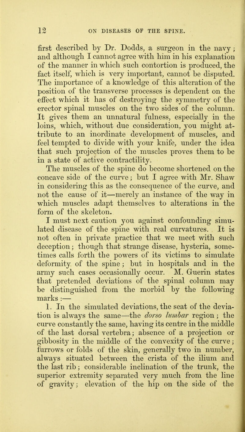 first described by Dr. Dodds, a surgeon in the navy ; and although I cannot agree with him in his explanation of the manner in which such contortion is produced, the fact itself, which is very important, cannot be disputed. The importance of a knowledge of this alteration of the position of the transverse processes is dependent on the effect which it has of destroying the symmetry of the erector spinal muscles on the two sides of the column. It gives them an unnatural fulness, especially in the loins, which, without due consideration, you might at- tribute to an inordinate development of muscles, and feel tempted to divide with your knife, under the idea that such projection of the muscles proves them to be in a state of active contractility. The muscles of the spine do become shortened on the concave side of the curve; but I agree with Mr. Shaw in considering this as the consequence of the curve, and not the cause of it—merely an instance of the way in which muscles adapt themselves to alterations in the form of the skeleton. I must next caution you against confounding simu- lated disease of the spine with real curvatures. It is not often in private practice that we meet with such deception; though that strange disease, hysteria, some- times calls forth the powers of its victims to simulate deformity of the spine ; but in hospitals and in the army such cases occasionally occur. M. Guerin states that pretended deviations of the spinal column may be distinguished from the morbid by the following marks :— 1. In the simulated deviations, the seat of the devia- tion is always the same—the dorso lumbar region; the curve constantly the same, having its centre in the middle of the last dorsal vertebra; absence of a projection or gibbosity in the middle of the convexity of the curve; furrows or folds of the skin, generally two in number, always situated between the crista of the ilium and the last rib; considerable inclination of the trunk, the superior extremity separated very much from the line of gravity; elevation of the hip on the side of the