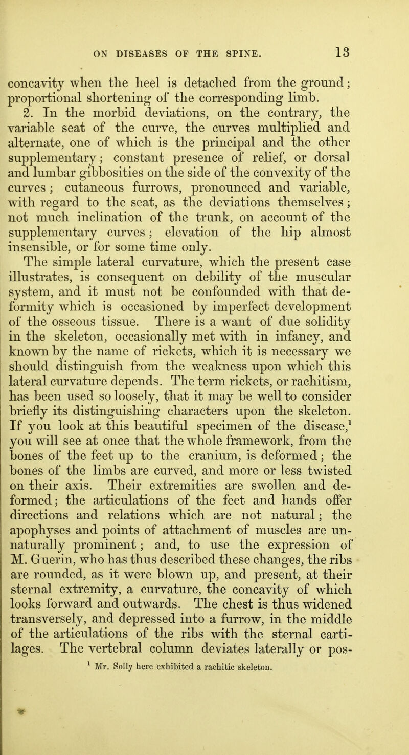 concavity when the heel is detached from the ground; proportional shortening of the corresponding limb. 2. In the morbid deviations, on the contrary, the variable seat of the curve, the curves multiplied and alternate, one of which is the principal and the other supplementary; constant presence of relief, or dorsal and lumbar gibbosities on the side of the convexity of the curves ; cutaneous furrows, pronounced and variable, with regard to the seat, as the deviations themselves; not much inclination of the trunk, on account of the supplementary curves; elevation of the hip almost insensible, or for some time only. The simple lateral curvature, which the present case illustrates, is consequent on debility of the muscular system, and it must not be confounded with that de- formity which is occasioned by imperfect development of the osseous tissue. There is a want of due solidity in the skeleton, occasionally met with in infancy, and known by the name of rickets, which it is necessary we should distinguish from the weakness upon which this lateral curvature depends. The term rickets, or rachitism, has been used so loosely, that it may be well to consider briefly its distinguishing characters upon the skeleton. If you look at this beautiful specimen of the disease,^ you will see at once that the whole framework, from the bones of the feet up to the cranium, is deformed; the bones of the limbs are curved, and more or less twisted on their axis. Their extremities are swollen and de- formed; the articulations of the feet and hands offer directions and relations which are not natural; the apophyses and points of attachment of muscles are un- naturally prominent; and, to use the expression of M. Guerin, who has thus described these changes, the ribs are rounded, as it were blown up, and present, at their sternal extremity, a curvature, the concavit}^ of which looks forward and outwards. The chest is thus widened transversely, and depressed into a furrow, in the middle of the articulations of the ribs with the sternal carti- lages. The vertebral column deviates laterally or pos- * Mr. Solly here exhibited a rachitic skeleton.