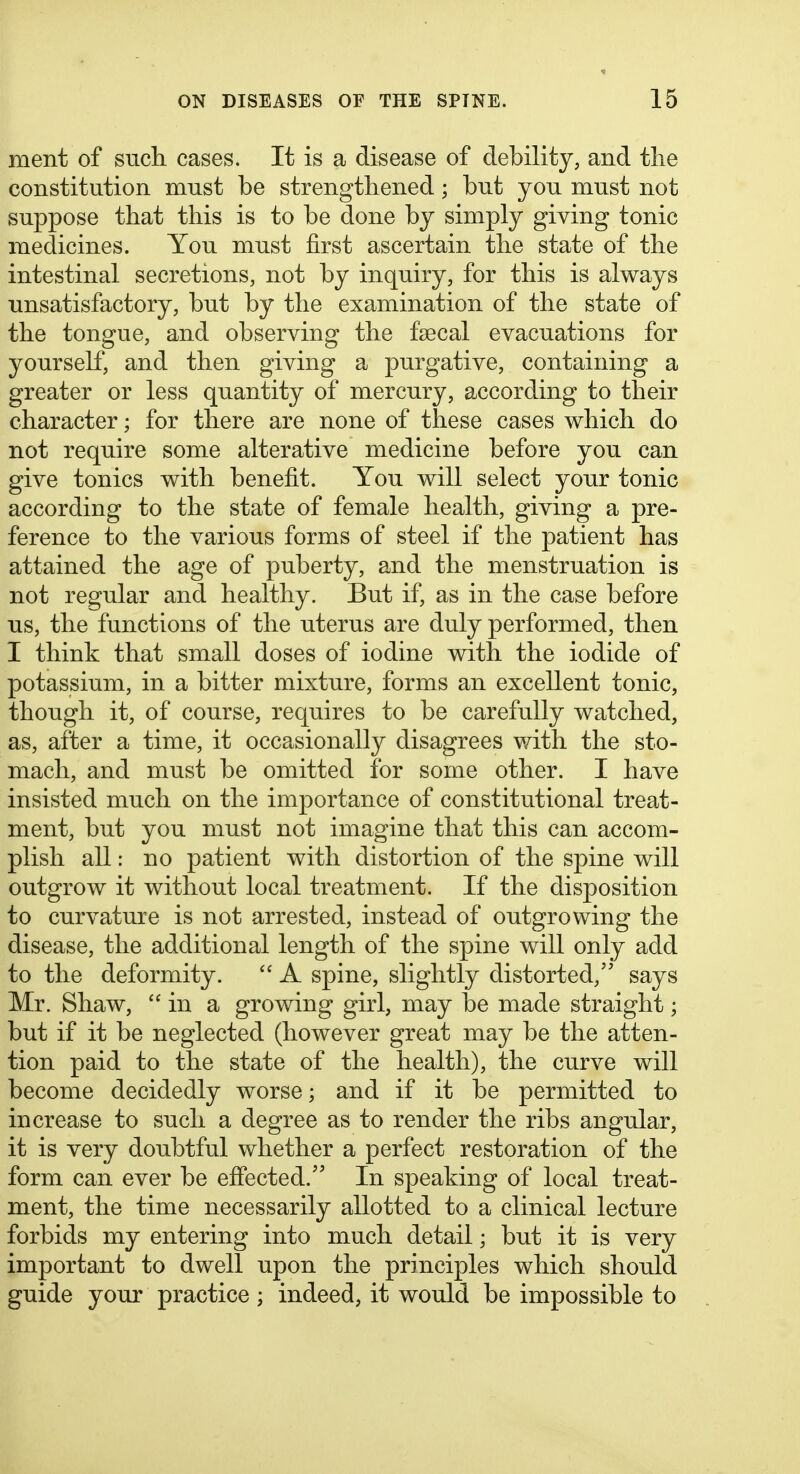 ment of sucli cases. It is a disease of debility, and tlie constitution must be strengthened; but you must not suppose that this is to be done by simply giving tonic medicines. You must first ascertain the state of the intestinal secretions, not by inquiry, for this is always unsatisfactory, but by the examination of the state of the tongue, and observing the fsecal evacuations for yourself, and then giving a purgative, containing a greater or less quantity of mercury, according to their character; for there are none of these cases which do not require some alterative medicine before you can give tonics with benefit. You will select your tonic according to the state of female health, giving a pre- ference to the various forms of steel if the patient has attained the age of puberty, and the menstruation is not regular and healthy. But if, as in the case before us, the functions of the uterus are duly performed, then I think that small doses of iodine with the iodide of potassium, in a bitter mixture, forms an excellent tonic, though it, of course, requires to be carefully watched, as, after a time, it occasionally disagrees with the sto- mach, and must be omitted for some other. I have insisted much on the importance of constitutional treat- ment, but you must not imagine that this can accom- plish all: no patient with distortion of the spine will outgrow it without local treatment. If the disposition to curvature is not arrested, instead of outgrowing the disease, the additional length of the spine will only add to the deformity.  A spine, slightly distorted, says Mr. Shaw, in a growing girl, may be made straight; but if it be neglected (however great may be the atten- tion paid to the state of the health), the curve will become decidedly worse; and if it be permitted to increase to such a degree as to render the ribs angular, it is very doubtful whether a perfect restoration of the form can ever be effected.'' In speaking of local treat- ment, the time necessarily allotted to a clinical lecture forbids my entering into much detail; but it is very important to dwell upon the principles which should guide your practice ; indeed, it would be impossible to