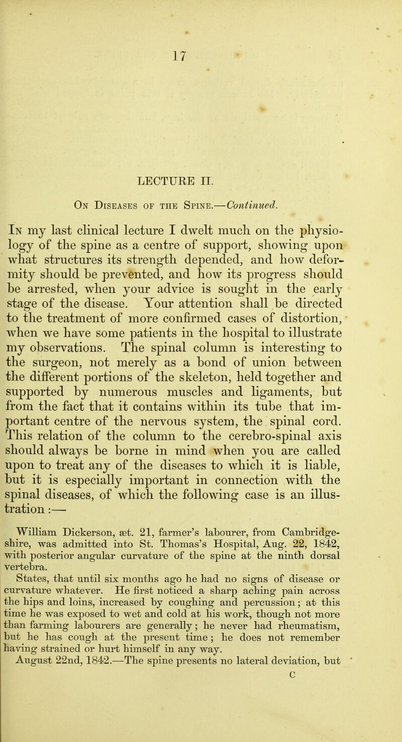 LECTURE II. On Diseases op the Spine.—Continued. In my last clinical lecture I dwelt much on the physio- logy of the spine as a centre of support, showing upon what structures its strength depended, and how defor- mity should be prevented, and how its progress should be arreshed, when your advice is sought in the early stage of the disease. Your attention shall be directed to the treatment of more confirmed cases of distortion, ■ when we have some patients in the hospital to illustrate my observations. The spinal column is interesting to the surgeon, not merely as a bond of union between the different portions of the skeleton, held together and supported by numerous muscles and ligaments, but from the fact that it contains within its tube that im- portant centre of the nervous system, the spinal cord. This relation of the column to the cerebro-spinal axis should always be borne in mind when you are called upon to treat any of the diseases to which it is liable, but it is especially important in connection with the spinal diseases, of which the following case is an illus- tration :— William Dickerson, set. 21, farmer's labourer, from Cambridge- sMre, was admitted into St. Thomas's Hospital, Aug. 22, 1842, with posterior angular curvature of the spine at the ninth dorsal vertebra. States, that until six months ago he had no signs of disease or curvature whatever. He first noticed a sharp aching pain across the hips and loins, increased by coughing and percussion; at this time he was exposed to wet and cold at his work, though not more than farming labourers are generally; he never had rheumatism, but he has cough at the present time ; he does not remember having strained or hurt himself in any way. August 22nd, 1842.—The spine presents no lateral deviation, but ' C