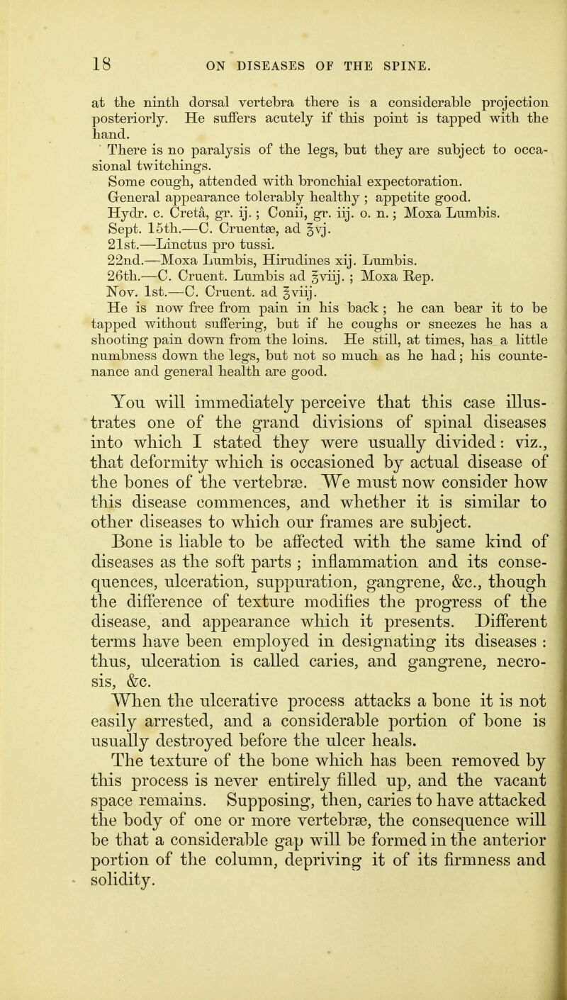 at tlie nintli dorsal vertebra tliere is a considerable projection posteriorly. He suffers acutely if tbis point is tapped with tbe hand. ■ There is no paralysis of the legs, but they are subject to occa- sional twitchings. Some cough, attended with bronchial expectoration. Greneral appearance tolerably healthy ; appetite good. Hydr. c. Creta, gr. ij,; Conii, gr. iij. o. n.; Moxa Lumbis. Sept. 15th.—0. CruentsB, ad |vj. 21st.—Linctus pro tussi. 22nd.—Moxa Lumbis, Hirudines xij. Lumbis. 26th.—0. Cruent. Lumbis ad §viij. ; Moxa Rep. l^OY. 1st.—C. Cruent. ad ^viij. He is now free from pain in his back; he can bear it to be tapped without suffering, but if he coughs or sneezes he has a shooting pain down from the loins. He still, at times, has a little numbness down the legs, but not so much as he had; his counte- nance and general health are good. You will immediately perceive that this case illus- trates one of the grand divisions of spinal diseases into which I stated they were usually divided: viz., that deformity which is occasioned by actual disease of the bones of the vertebrse. We must now consider how this disease commences, and whether it is similar to other diseases to which our frames are subject. Bone is liable to be affected with the same kind of diseases as the soft parts ; inflammation and its conse- quences, ulceration, suppuration, gangrene, &c., though the difference of texture modifies the progress of the disease, and appearance which it presents. Different terms have been employed in designating its diseases : thus, ulceration is called caries, and gangrene, necro- sis, &c. When the ulcerative process attacks a bone it is not easily arrested, and a considerable portion of bone is usually destroyed before the ulcer heals. The texture of the bone which has been removed by this process is never entirely filled up, and the vacant space remains. Supposing, then, caries to have attacked the body of one or more vertebrae, the consequence will be that a considerable gap will be formed in the anterior portion of the column, depriving it of its firmness and solidity.