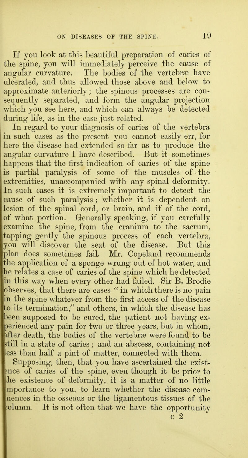 If yon look at this beautiful preparation of caries of the spine, you will immediately perceive the cause of angular curvature. The bodies of the vertebrae have ulcerated, and thus allowed those above and below to approximate anteriorly; the spinous processes are con- sequently separated, and form the angular projection which you see here, and which can always be detected during life, as in the case just related. In regard to your diagnosis of caries of the vertebra in such cases as the present you cannot easily err, for here the disease had extended so far as to produce the angular curvature I have described. But it sometimes happens that the first indication of caries of the spine is partial paralysis of some of the muscles of the extremities, unaccompanied with any spinal deformity. In such cases it is extremely important to detect the cause of such paralysis ; whether it is dependent on lesion of the spinal cord, or brain, and if of the cord, of what portion. Generally speaking, if you carefully examine the spine, from the cranium to the sacrum, tapping gently the spinous process of each vertebra, you will discover the seat of the disease. But this plan does sometimes fail, Mr. Copeland recommends the application of a sponge wrung out of hot water, and he relates a case of caries of the spine which he detected in this way when every other had failed. Sir B. Brodie observes, that there are cases  in which there is no pain in the spine whatever from the first access of the disease to its termination, and others, in which the disease has been supposed to be cured, the patient not having ex- perienced any pain for two or three years, but in whom, after death, the bodies of the vertebrse were found to be jptill in a state of caries; and an abscess, containing not Uss than half a pint of matter, connected with them. I Supposing, then, that you have ascertained the exist- ence of caries of the spine, even though it be prior to !i:he existence of deformity, it is a matter of no little mportance to you, to learn whether the disease com- jpaences in the osseous or the ligamentous tissues of the ;olumn. It is not often that we have the opportunity c 2