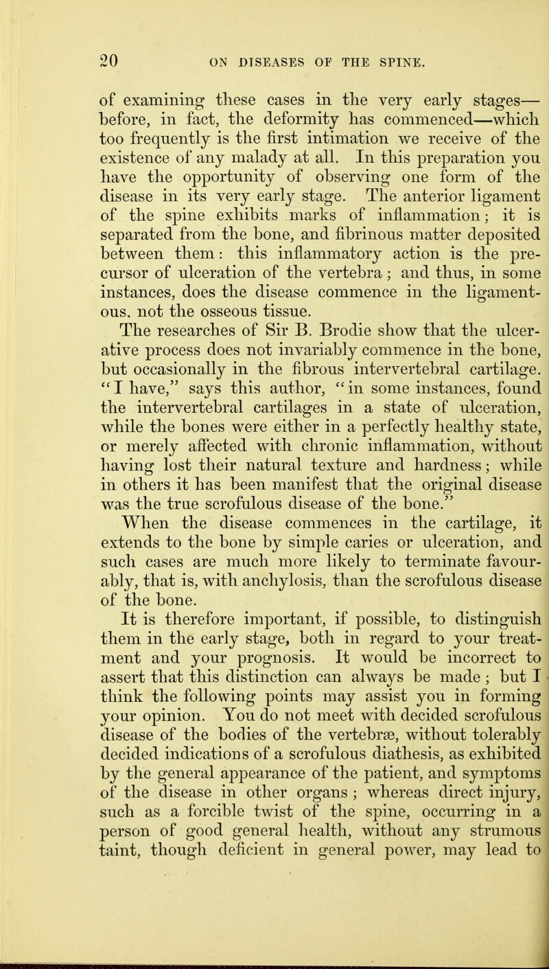 of examining tliese cases in the very early stages— before, in fact, the deformity has commenced—which too frequently is the first intimation we receive of the existence of any malady at all. In this preparation you have the opportunity of observing one form of the disease in its very early stage. The anterior ligament of the spine exhibits marks of inflammation; it is separated from the bone, and fibrinous matter deposited between them: this inflammatory action is the pre- cursor of ulceration of the vertebra; and thus, in some instances, does the disease commence in the ligament- ous, not the osseous tissue. The researches of Sir B. Brodie show that the ulcer- ative process does not invariably commence in the bone, but occasionally in the fibrous intervertebral cartilage.  I have, says this author,  in some instances, found the intervertebral cartilages in a state of ulceration, while the bones were either in a perfectly healthy state, or merely aflected with chronic inflammation, without having lost their natural texture and hardness; while in others it has been manifest that the original disease was the trae scrofulous disease of the bone. When the disease commences in the cartilage, it extends to the bone by simple caries or ulceration, and such cases are much more likely to terminate favour- ably, that is, with anchylosis, than the scrofulous disease of the bone. It is therefore important, if possible, to distinguish them in the early stage, both in regard to your treat- ment and your prognosis. It would be incorrect to assert that this distinction can always be made ; but I think the following points may assist you in forming your opinion. You do not meet with decided scrofulous disease of the bodies of the vertebrae, without tolerably decided indications of a scrofulous diathesis, as exhibited by the general appearance of the patient, and symptoms of the disease in other organs ; whereas direct injury, such as a forcible twist of the spine, occurring in a person of good general health, without any strumous taint, though deficient in general power, may lead to