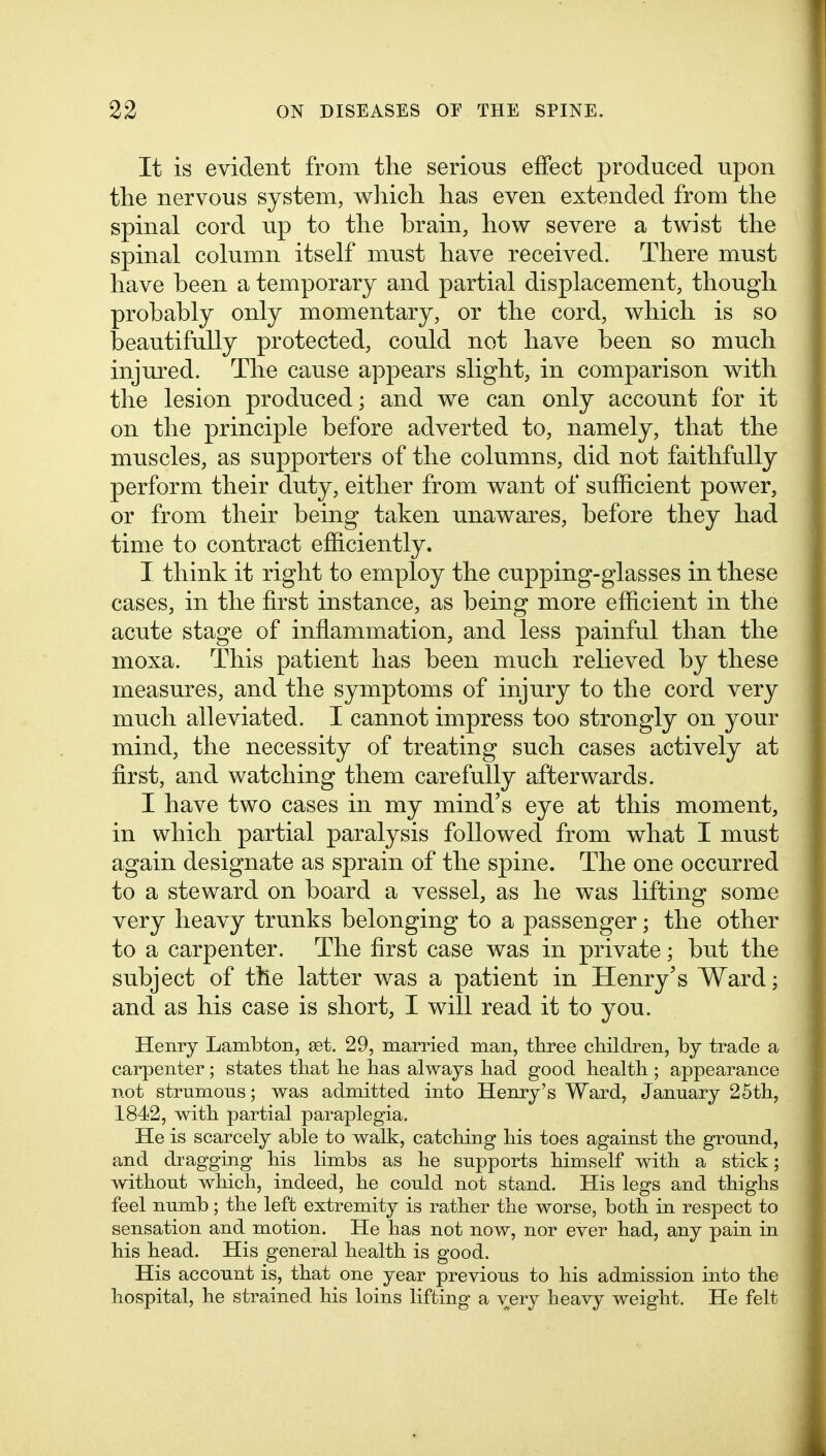 It is evident from the serious effect produced upon the nervous system, which has even extended from the spinal cord up to the brain, how severe a twist the spinal column itself must have received. There must have been a temporary and partial displacement, though probably only momentary, or the cord, which is so beautifully protected, could not have been so much injured. The cause appears slight, in comparison with the lesion produced; and we can only account for it on the principle before adverted to, namely, that the muscles, as supporters of the columns, did not faithfully perform their duty, either from want of sufficient power, or from their being taken unawares, before they had time to contract efficiently. I think it right to employ the cupping-glasses in these cases, in the first instance, as being more efficient in the acute stage of inflammation, and less painful than the moxa. This patient has been much relieved by these measures, and the symptoms of injury to the cord very much alleviated. I cannot impress too strongly on your mind, the necessity of treating such cases actively at first, and watching them carefully afterwards. I have two cases in my mind's eye at this moment, in which partial paralysis followed from what I must again designate as sprain of the spine. The one occurred to a steward on board a vessel, as he was lifting some very heavy trunks belonging to a passenger; the other to a carpenter. The first case was in private; but the subject of the latter was a patient in Henry's Ward; and as his case is short, I will read it to you. Henry Lambton, get, 29, married man, three cliildren, by trade a carpenter; states that lie has always had good health ; appearance not strumons; was admitted into Henry's Ward, January 25th, 1842, with partial paraplegia. He is scarcely able to walk, catching his toes against the ground, and dragging his limbs as he supports himself with a stick; without which, indeed, he could not stand. His legs and thighs feel numb; the left extremity is rather the worse, both in respect to sensation and motion. He has not now, nor ever had, any pain in his head. His general health is good. His account is, that one year previous to his admission into the hospital, he strained his loins lifting a very heavy weight. He felt
