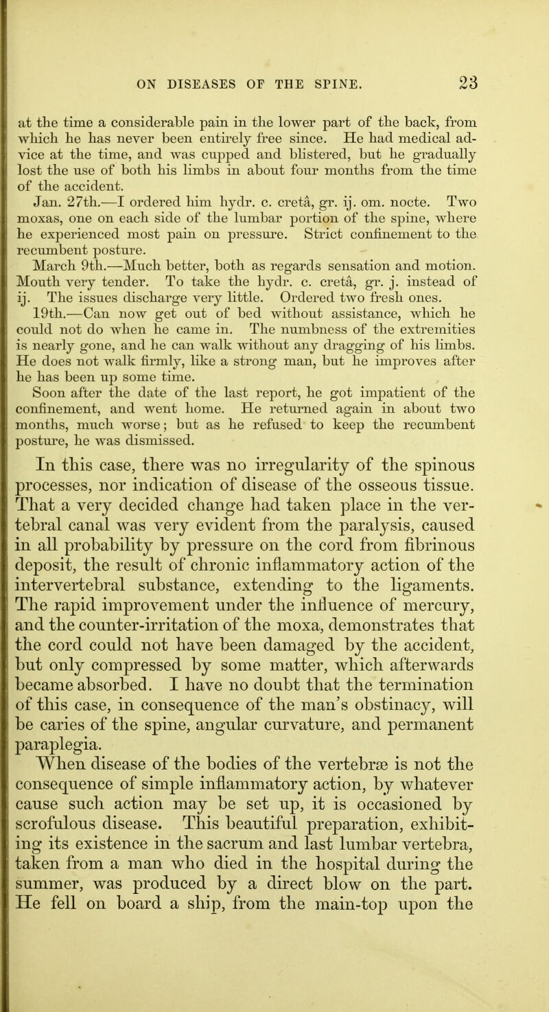 at the time a considerable pain in the lower part of the back, from which he has never been entu^ely free since. He had medical ad- vice at the time, and was cupped and blistered, but he gradually lost the use of both his limbs in about four months from the time of the accident. Jan. 27th.—I ordered him hydr. c. creta, gr. ij. om. nocte. Two moxas, one on each side of the lumbar portion of the spine, where he experienced most pain on pressure. Strict confinement to the recumbent posture. March 9th.—Much better, both as regards sensation and motion. Mouth very tender. To take the hydr. c. creta, gr. j. instead of ij. The issues discharge very little. Ordered two fresh ones. 19th.—Can now get out of bed without assistance, which he could not do when he came in. The numbness of the extremities is nearly gone, and he can walk without any dragging of his limbs. He does not walk firmly, like a strong man, but he improves after he has been up some time. Soon after the date of the last report, he got impatient of the confinement, and went home. He returned again in about two months, much worse; but as he refused to keep the recumbent posture, he was dismissed. In this case, there was no irregularity of the spinous processes, nor indication of disease of the osseous tissue. That a very decided change had taken place in the ver- tebral canal was very evident from the paralysis, caused in all probability by pressure on the cord from fibrinous deposit, the result of chronic inflammatory action of the intervertebral substance, extending to the ligaments. The rapid improvement under the iniluence of mercury, and the counter-irritation of the moxa, demonstrates that the cord could not have been damaged by the accident, but only compressed by some matter, which afterwards became absorbed. I have no doubt that the termination of this case, in consequence of the man's obstinacy, will be caries of the spine, angular curvature, and permanent paraplegia. When disease of the bodies of the vertebrae is not the consequence of simple inflammatory action, by whatever cause such action may be set up, it is occasioned by scrofulous disease. This beautiful preparation, exhibit- ing its existence in the sacrum and last lumbar vertebra, taken from a man who died in the hospital during the summer, was produced by a direct blow on the part. He fell on board a ship, from the main-toj) upon the