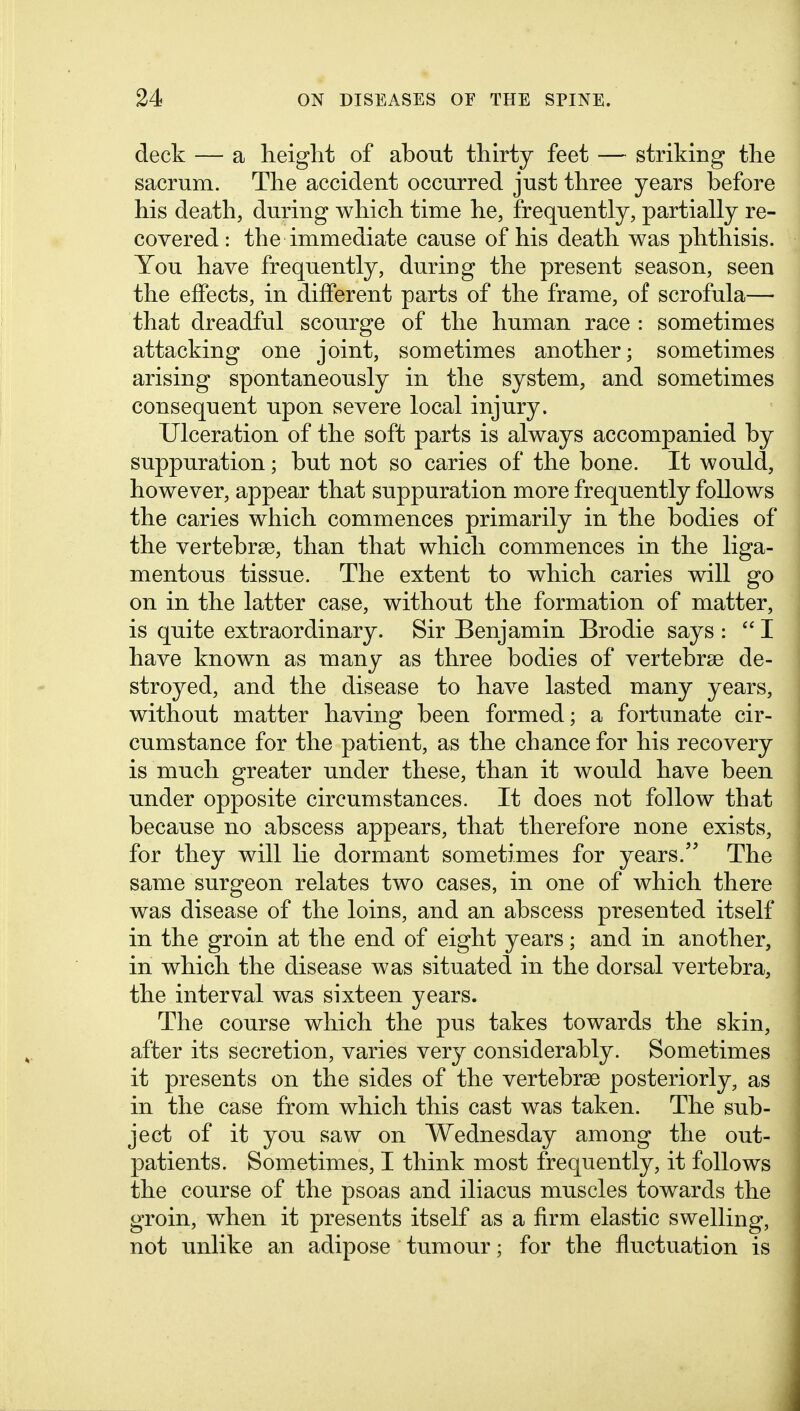 deck — a height of about thirty feet — striking the sacrum. The accident occurred just three years before his death, during which time he, frequently, partially re- covered : the immediate cause of his death was phthisis. You have frequently, during the present season, seen the effects, in different parts of the frame, of scrofula— that dreadful scourge of the human race : sometimes attacking one joint, sometimes another; sometimes arising spontaneously in the system, and sometimes consequent upon severe local injury. Ulceration of the soft parts is always accompanied by suppuration; but not so caries of the bone. It would, however, appear that suppuration more frequently follows the caries which commences primarily in the bodies of the vertebrae, than that which commences in the liga- mentous tissue. The extent to which caries will go on in the latter case, without the formation of matter, is quite extraordinary. Sir Benjamin Brodie says :  I have known as many as three bodies of vertebrae de- stroyed, and the disease to have lasted many years, without matter having been formed; a fortunate cir- cumstance for the patient, as the chance for his recovery is much greater under these, than it would have been under opposite circumstances. It does not follow that because no abscess appears, that therefore none exists, for they will lie dormant sometimes for years. The same surgeon relates two cases, in one of which there was disease of the loins, and an abscess presented itself in the groin at the end of eight years; and in another, in which the disease was situated in the dorsal vertebra, the interval was sixteen years. The course which the pus takes towards the skin, after its secretion, varies very considerably. Sometimes it presents on the sides of the vertebrae posteriorly, as in the case from which this cast was taken. The sub- ject of it you saw on Wednesday among the out- patients. Sometimes, I think most frequently, it follows the course of the psoas and iliacus muscles towards the groin, when it presents itself as a firm elastic swelling, not unlike an adipose tumour; for the fluctuation is