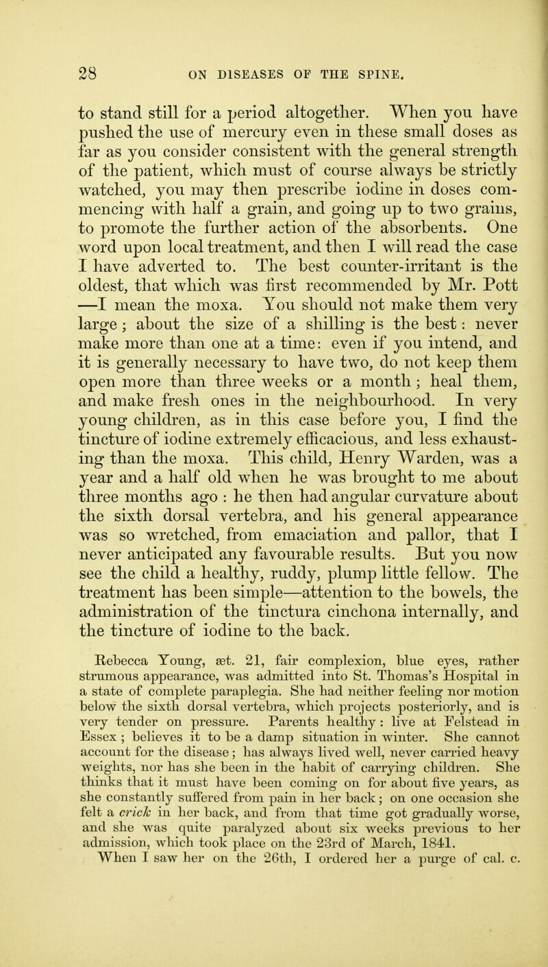 to stand still for a period altogether. When you have pushed the use of mercury even in these small doses as far as you consider consistent with the general strength of the patient, which must of course always be strictly watched, you may then prescribe iodine in doses com- mencing with half a grain, and going up to two grains, to promote the further action of the absorbents. One word upon local treatment, and then I will read the case I have adverted to. The best counter-irritant is the oldest, that which was first recommended by Mr. Pott —I mean the moxa. You should not make them very large; about the size of a shilling is the best: never make more than one at a time: even if you intend, and it is generally necessary to have two, do not keep them open more than three weeks or a month; heal them, and make fresh ones in the neighbourhood. In very young children, as in this case before you, I find the tincture of iodine extremely efficacious, and less exhaust- ing than the moxa. This child, Henry Warden, was a year and a half old when he was brought to me about three months ago : he then had angular curvature about the sixth dorsal vertebra, and his general appearance was so wretched, from emaciation and pallor, that I never anticipated any favourable results. But you now see the child a healthy, ruddy, plump little fellow. The treatment has been simple—attention to the bowels, the administration of the tinctura cinchona internally, and the tincture of iodine to the back. Rebecca Young, est. 21, fair complexion, blue eyes, ratber strumous appearance, was admitted into St. Tbomas's Hospital in a state of complete paraplegia. Sbe bad neitber feeling nor motion below tbe sixtb dorsal vertebra, wbicb projects posteriorly, and is very tender on pressure. Parents bealtby : live at Felstead in Essex ; believes it to be a damp situation in winter. Sbe cannot account for tbe disease ; bas always lived well, never carried beavy weigbts, nor bas sbe been in tbe babit of carrying cbildren. Sbe tbinks tbat it must bave been coming on for about five years, as sbe constantly suffered from pain in ber back; on one occasion sbe felt a crick in ber back, and from tbat time got gradually worse, and sbe was quite paralyzed about six weeks previous to ber admission, wbicb took place on tbe 23rd of Marcb, 1841. Wben I saw ber on tbe 26tb, I ordered ber a purge of cal. c.