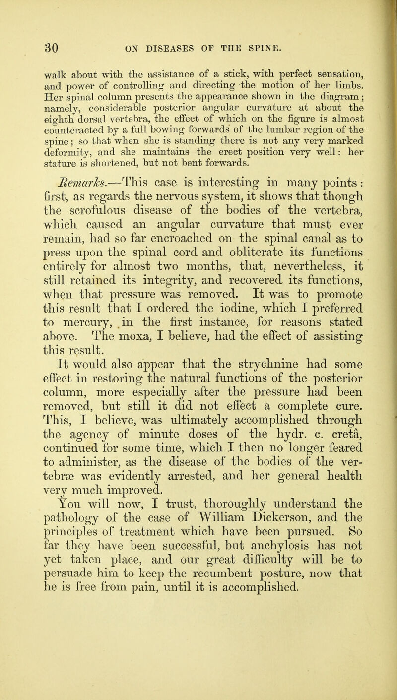 walk about witli tlie assistance of a stick, witli perfect sensation, and power of controlling and directing the motion of lier limbs. Her spinal column presents the appearance sbown in tlie diagram; namely, considerable posterior angular curvature at about the eiglitli dorsal vertebra, tbe effect of wbicli on the figure is almost counteracted by a full bowing forwards of the lumbar region of the spine; so that when she is standing there is not any very marked deformity, and she maintains the erect position very well: her stature is shortened, but not bent forwards. BemarJcs.—^This case is interesting in many points : first, as regards the nervous system, it shows that though the scrofulous disease of the bodies of the vertebra, which caused an angular curvature that must ever remain, had so far encroached on the spinal canal as to press upon the spinal cord and obliterate its functions entirely for almost two months, that, nevertheless, it still retained its integrity, and recovered its functions, when that pressure was removed. It was to promote this result that I ordered the iodine, which I preferred to mercury, in the first instance, for reasons stated above. The moxa, I believe, had the efibct of assisting this result. It would also appear that the strychnine had some effect in restoring the natural functions of the posterior column, more especially after the pressure had been removed, but still it did not effect a complete cure. This, I believe, was ultimately accomplished through the agency of minute doses of the hydr. c. creta, continued for some time, which I then no longer feared to administer, as the disease of the bodies of the ver- tebrse was evidently arrested, and her general health very much improved. You will now, I trust, thoroughly understand the pathology of the case of William Dickerson, and the principles of treatment which have been pursued. So far they have been successful, but anchylosis has not yet taken place, and our great difficulty will be to persuade him to keep the recumbent posture, now that he is free from pain, until it is accomplished.