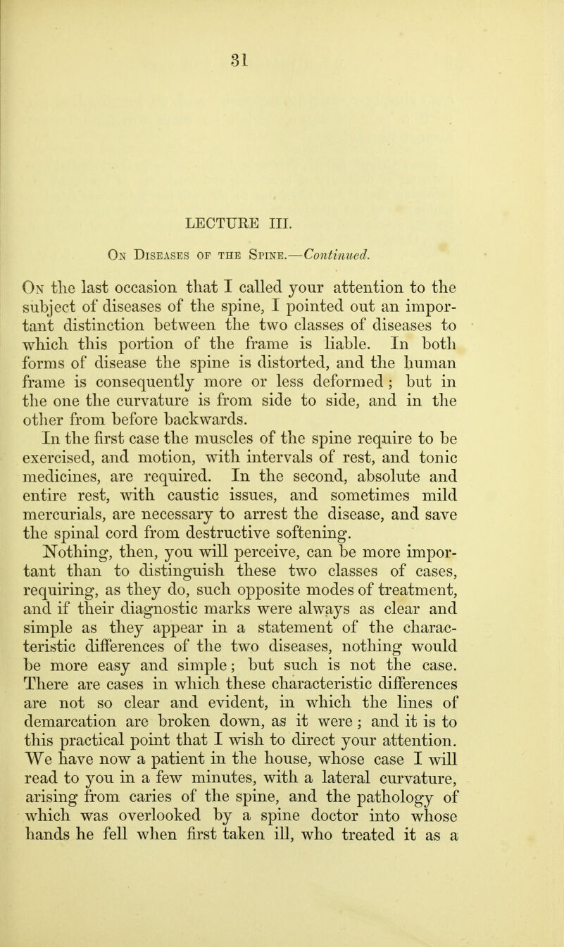 LECTURE III. On Diseases of the Spine.—Continued. On the last occasion that I called your attention to the subject of diseases of the spine, I pointed out an impor- tant distinction between the two classes of diseases to which this poi-tion of the frame is liable. In both forms of disease the spine is distorted, and the human frame is consequently more or less deformed ; but in the one the curvature is from side to side, and in the other from before backwards. In the first case the muscles of the spine require to be exercised, and motion, with intervals of rest, and tonic medicines, are required. In the second, absolute and entire rest, with caustic issues, and sometimes mild mercurials, are necessary to arrest the disease, and save the spinal cord from destructive softening. Nothing, then, you will perceive, can be more impor- tant than to distinguish these two classes of cases, requiring, as they do, such opposite modes of treatment, and if their diagnostic marks were always as clear and simple as they appear in a statement of the charac- teristic differences of the two diseases, nothing would be more easy and simple; but such is not the case. There are cases in which these characteristic differences are not so clear and evident, in which the lines of demarcation are broken down, as it were; and it is to this practical point that I wish to direct your attention. We have now a patient in the house, whose case I will read to you in a few minutes, with a lateral curvature, arising from caries of the spine, and the pathology of which was overlooked by a spine doctor into whose hands he fell when first taken ill, who treated it as a