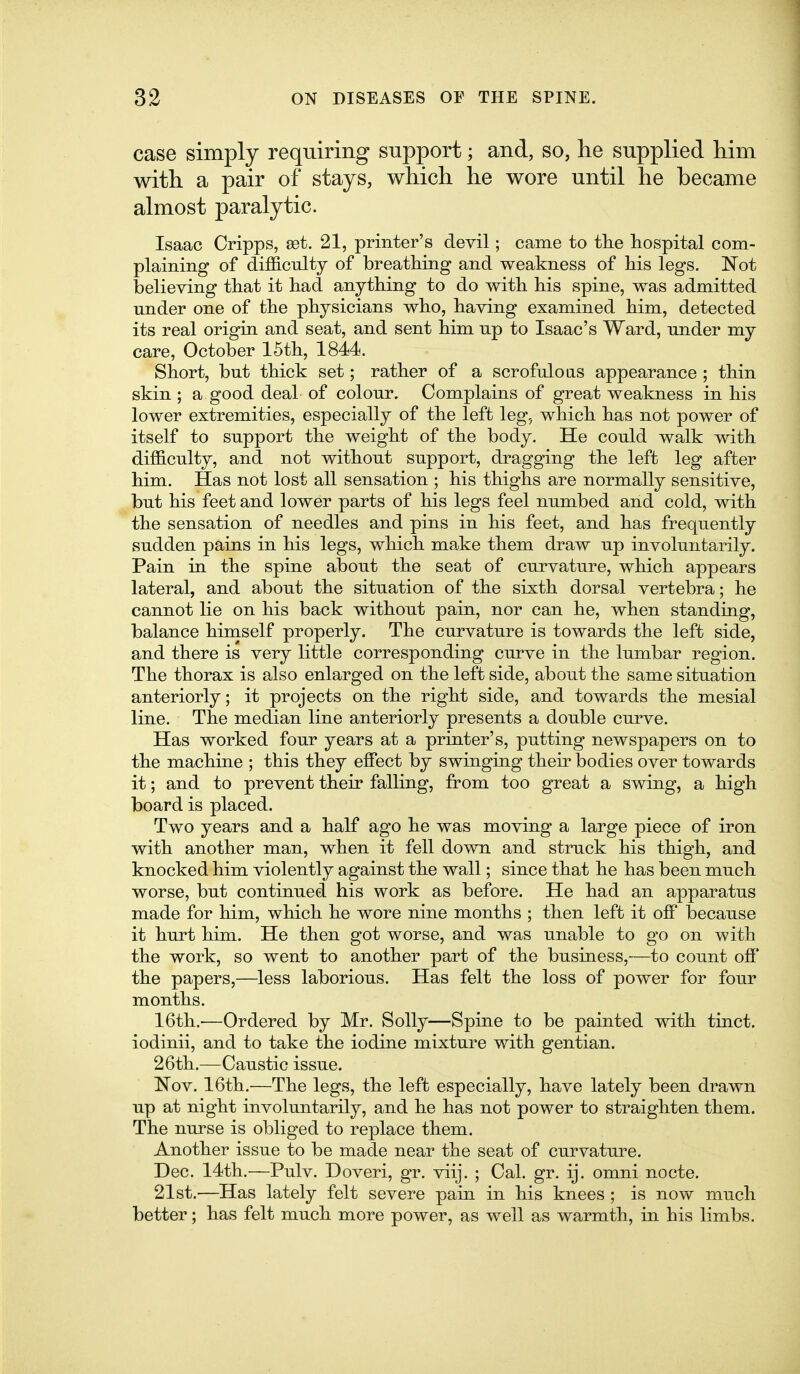 case simply requiring support; and, so, he supplied him with a pair of stays, which he wore until he became almost paralytic. Isaac Cripps, sdt. 21, printer's devil; came to tlie hospital coni- plaining of difficulty of breathing and weakness of his legs. Not believing that it had anything to do with his spine, was admitted under one of the physicians who, having examined him, detected its real origin and seat, and sent him up to Isaac's Ward, under my care, October 15th, 1844. Short, but thick set; rather of a scrofuloas appearance ; thin skin ; a good deal of colour. Complains of great weakness in his lower extremities, especially of the left leg, which has not power of itself to support the weight of the body. He could walk with difficulty, and not without support, dragging the left leg after him. Has not lost all sensation ; his thighs are normally sensitive, but his feet and lower parts of his legs feel numbed and cold, with the sensation of needles and pins in his feet, and has frequently sudden pains in his legs, which make them draw up involuntarily. Pain in the spine about the seat of curvature, which appears lateral, and about the situation of the sixth dorsal vertebra; he cannot lie on his back without pain, nor can he, when standing, balance hiniself properly. The curvature is towards the left side, and there is very little corresponding curve in the lumbar region. The thorax is also enlarged on the left side, about the same situation anteriorly; it projects on the right side, and towards the mesial line. The median line anteriorly presents a double curve. Has worked four years at a printer's, putting newspapers on to the machine ; this they effect by swinging their bodies over towards it; and to prevent their falling, from too great a swing, a high board is placed. Two years and a half ago he was moving a large piece of iron with another man, when it fell down and struck his thigh, and knocked him violently against the wall; since that he has been much worse, but continued his work as before. He had an apparatus made for him, which he wore nine months ; then left it off because it hurt him. He then got worse, and was unable to go on with the work, so went to another part of the business,—to count off the papers,—less laborious. Has felt the loss of power for four months. 16th.-—Ordered by Mr. Solly—Spine to be painted with tinct. iodinii, and to take the iodine mixture with gentian. 26th.—Caustic issue. Nov. 16th.—The legs, the left especially, have lately been drawn up at night involuntarily, and he has not power to straighten them. The nurse is obliged to replace them. Another issue to be made near the seat of curvature. Dec. 14th.—Pulv. Doveri, gr. viij. ; Cal. gr, ij. omni nocte. 21st.—Has lately felt severe pain in his knees ; is now much better; has felt much more power, as well as warmth, in his limbs.