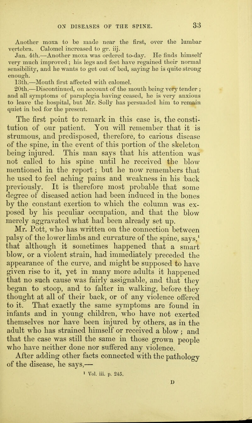 Anotlier moxa to be made near the first, over the lumbar vertebra. Calomel increased to gr. iij. Jan. 4tli.—Another moxa was ordered to-day. He finds himself very much improved; his legs and feet have regained their normal sensibility, and he wants to get out of bed, saying he is quite strong enough. 13th.—Mouth first affected with calomel. 20th.—Discontinued, on account of the mouth being very tender ; and all symptoms of paraplegia having ceased, he is very anxious to leave the hospital, but Mr. Solly has persuaded him to remain quiet in bed for the present. The first point to remark in this case is, the consti- tution of our patient. You will remember that it is strumous, and predisposed, therefore, to carious disease of the spine, in the event of this portion of the skeleton being injured. This man says that his attention was not called to his spine until he received the blow mentioned in the report; but he now remembers that lie used to feel aching pains and weakness in his back previously. It is therefore most probable that some degree of diseased action had been induced in the bones by the constant exertion to which the column was ex- posed by his peculiar occupation, and that the blow merely aggravated what had been already set up. Mr. Pott, who has written on the connection between palsy of the lower limbs and curvature of the spine, says,^ that although it sometimes happened that a smart blow, or a violent strain, had immediately preceded the appearance of the curve, and might be supposed to have given rise to it, yet in many more adults it happened that no such cause was fairly assignable, and that they began to stoop, and to falter in walking, before they thought at all of their back, or of any violence offered to it. That exactly the same symptoms are found in infants and in young children, who have not exerted themselves nor have been injured by others, as in the adult who has strained himself or received a blow ; and that the case was still the same in those grown people who have neither done nor suffered any violence. After adding other facts connected with the pathology of the disease, he says,— » Vol. iii. p. 245. D