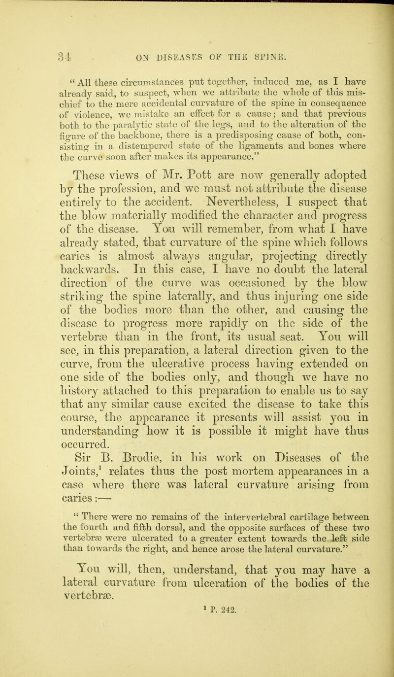  All these circumstances put together, induced me, as I liave already said, to suspect, when we attribute the whole of this mis- chief to the mere accidental curvature of the spine in consequence of violence, we mistake an effect for a cause; and that previous both to the paralytic state of the legs, and to the alteration of the figure of the backbone, there is a predisposing cause of both, con- sisting in a distempered state of the ligaments and bones where the curve soon after makes its appearance. These views of Mr. Pott are now generally adopted by the profession, and we must not attribute the disease entirely to the accident, Nevertheless, I suspect that the blow materially modified the character and progress of the disease. You will remember, from what I have already stated, that curvature of the spine which follows caries is almost always angular, projecting directly backwards. In this case, I have no doubt the lateral direction of the curve was occasioned by the blow striking the spine laterally, and thus injuring one side of the bodies more than the other, and causing the disease to progress more rapidly on the side of the vertebrse than in the front, its usual seat. You will see, in this preparation, a lateral direction given to the curve, from the ulcerative process having extended on one side of the bodies only, and though we have no history attached to this preparation to enable us to say that any similar cause excited the disease to take this course, the appearance it presents will assist you in understanding how it is possible it might have thus occurred. Sir B. Brodie, in his work on Diseases of the Joints,' relates thus the post mortem appearances in a case where there was lateral curvature arising from caries:—  There were no remains of the intervertebral cartilage between the fourth and fifth dorsal, and the opposite surfaces of these two vertebras were ulcerated to a greater extent towards the left side than towards the right, and hence arose the lateral curvature. You will, then, understand, that you may have a lateral curvature from ulceration of the bodies of the vertebrae. * p. 242.