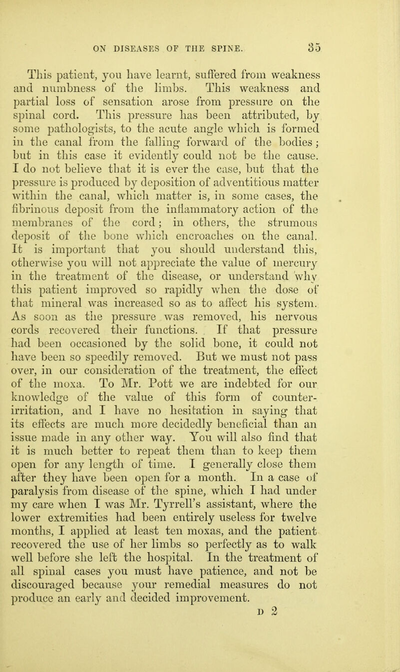 This patient, you liave learnt, suffered from weakness and numbness of tlie limbs. This weakness and partial loss of sensation arose from pressure on the spinal cord. This pressure lias been attributed, hy some pathologists, to the acute angle which is formed in the canal from tlie falling forward of the bodies ; but in this case it evidently could not be the cause. I do not believe that it is ever the case, but that the pressure is produced by deposition of adventitious matter within the canal, which matter is, in some cases, the fibrinous deposit from the inflammatory action of the membranes of the cord; in others, the strumous deposit of the bone wliich encroaches on the canal. It is important that you should understand this, otherwise you will not appreciate the value of mercury in the treatment of the disease, or understand why this patient improved so rapidly when the dose of that mineral was increased so as to affect his system. As soon as the pressure was removed, his nervous cords recovered their functions. If that pressure had been occasioned by the solid bone, it could not have been so speedily removed. But we must not pass over, in our consideration of the treatment, the effect of the moxa. To Mr. Pott we are indebted for our knov^ledge of the value of this form of counter- irritation, and I have no hesitation in saying that its effects are much more decidedly beneficial than an issue made in any other way. You will also find that it is much better to repeat them than to keep them open for any length of time. I generally close them after they have been open for a month. In a case of paralysis from disease of the spine, which I had under my care when I was Mr. Tyrrell's assistant, where the lower extremities had been entirely useless for twelve months, I applied at least ten moxas, and the patient recovered the use of her limbs so perfectly as to walk weU before she left the hospital. In the treatment of all spinal cases you must have patience, and not be discouraged because your remedial measures do not produce an early and decided improvement. D 2