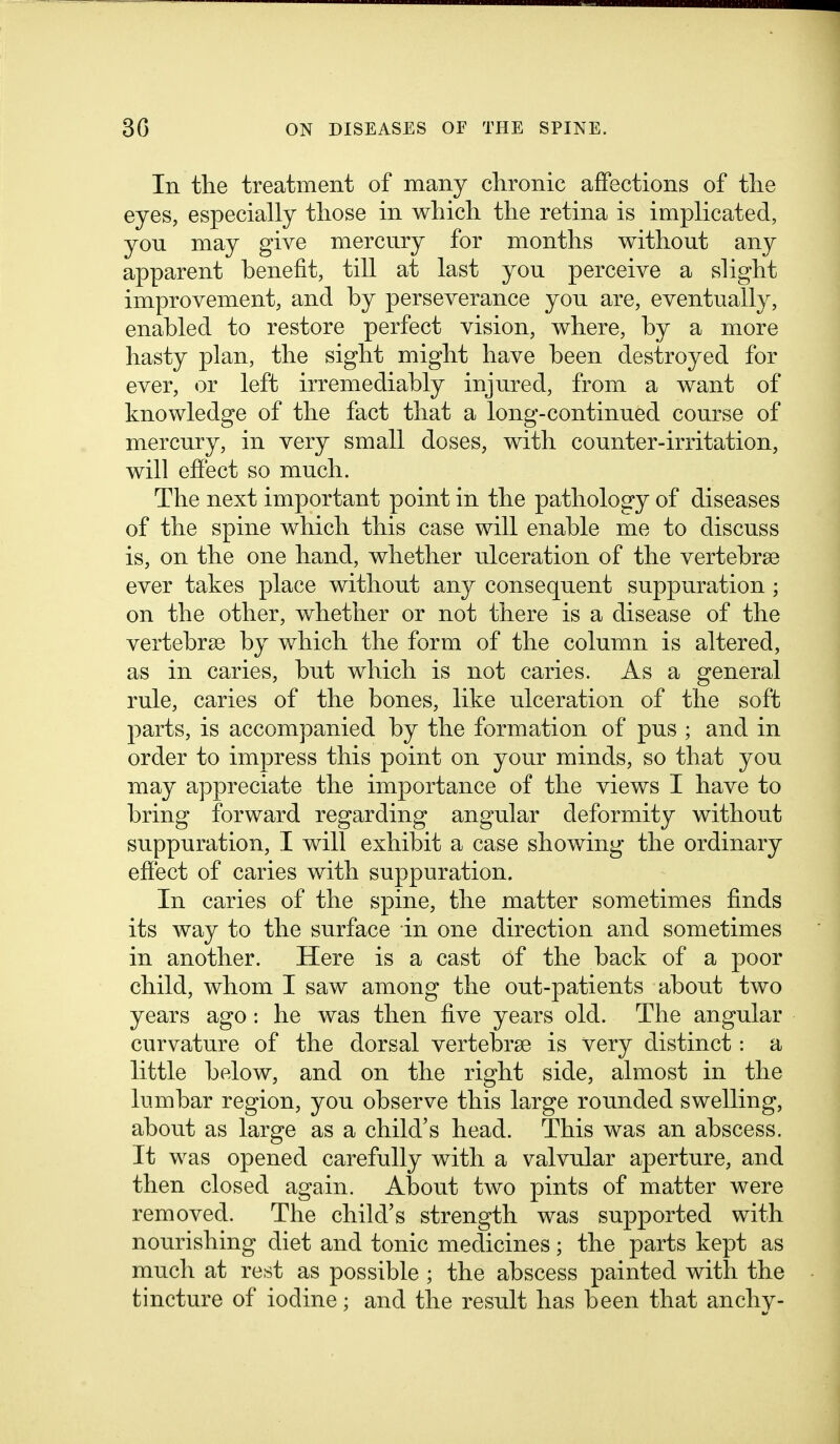 In the treatment of many chronic affections of tlie eyes, especially those in which the retina is implicated, you may give mercury for months without any apparent benefit, till at last you perceive a slight improvement, and by perseverance you are, eventually, enabled to restore perfect vision, where, by a more hasty plan, the sight might have been destroyed for ever, or left irremediably injured, from a want of knowledge of the fact that a long-continued course of mercury, in very small doses, with counter-irritation, will effect so much. The next important point in the pathology of diseases of the spine which this case will enable me to discuss is, on the one hand, whether ulceration of the vertebrae ever takes place without any consequent suppuration ; on the other, whether or not there is a disease of the vertebrse by which the form of the column is altered, as in caries, but which is not caries. As a general rule, caries of the bones, like ulceration of the soft parts, is accompanied by the formation of pus ; and in order to impress this point on your minds, so that you may appreciate the importance of the views I have to bring forward regarding angular deformity without suppuration, I will exhibit a case showing the ordinary effect of caries with suppuration. In caries of the spine, the matter sometimes finds its way to the surface in one direction and sometimes in another. Here is a cast of the back of a poor child, whom I saw among the out-patients about two years ago: he was then five years old. The angular curvature of the dorsal vertebrse is very distinct: a little below, and on the right side, almost in the lumbar region, you observe this large rounded swelling, about as large as a child's head. This was an abscess. It was opened carefully with a valvular aperture, and then closed again. About two pints of matter were removed. The child's strength was supported with nourishing diet and tonic medicines; the parts kept as much at rest as possible ; the abscess painted with the tincture of iodine; and the result has been that anchy-