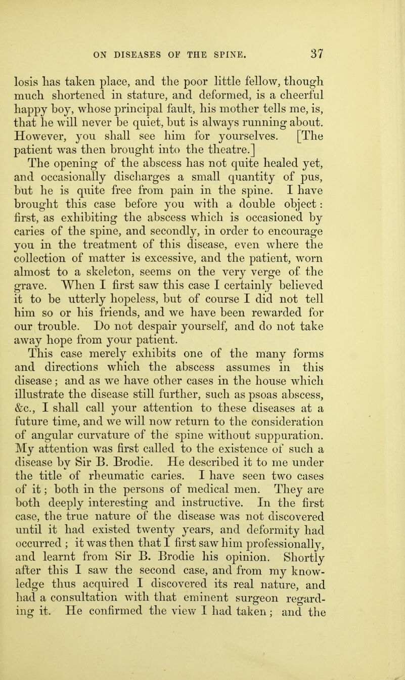 losis has taken place, and the poor little fellow, thougli much shortened in stature, and deformed, is a cheerful happy boy, whose principal fault, his mother tells me, is, that he will never be quiet, but is always running about. However, you shall see him for yourselves. [The patient was then brought into the theatre.] The opening of the abscess has not quite healed yet, and occasionally discharges a small quantity of pus, but he is quite free from pain in the spine. I have brought this case before you with a double object: first, as exhibiting the abscess which is occasioned by caries of the spine, and secondly, in order to encourage you in the treatment of this disease, even where the collection of matter is excessive, and the patient, worn almost to a skeleton, seems on the very verge of the grave. When I first saw this case I certainly believed it to be utterly hopeless, but of course I did not tell him so or his friends, and we have been rewarded for our trouble. Do not despair yourself, and do not take away hope from your patient. This case merely exhibits one of the many forms and directions which the abscess assumes in this disease; and as we have other cases in the house which illustrate the disease still further, such as psoas abscess, &c., I shall call your attention to these diseases at a future time, and we will now return to the consideration of angular curvature of the spine without suppuration. My attention was first called to the existence of such a disease by Sir B. Brodie. He described it to me under the title of rheumatic caries. I have seen two cases of it; both in the persons of medical men. They are both deeply interesting and instructive. In the first case, the true nature of the disease was not discovered until it had existed twenty years, and deformity had occurred ; it was then that I first saw him professionally, and learnt from Sir B. Brodie his opinion. Shortly after this I saw the second case, and from my know- ledge thus acquired I discovered its real nature, and had a consultation with that eminent surgeon regard- ing it. He confirmed the view I had taken; and the