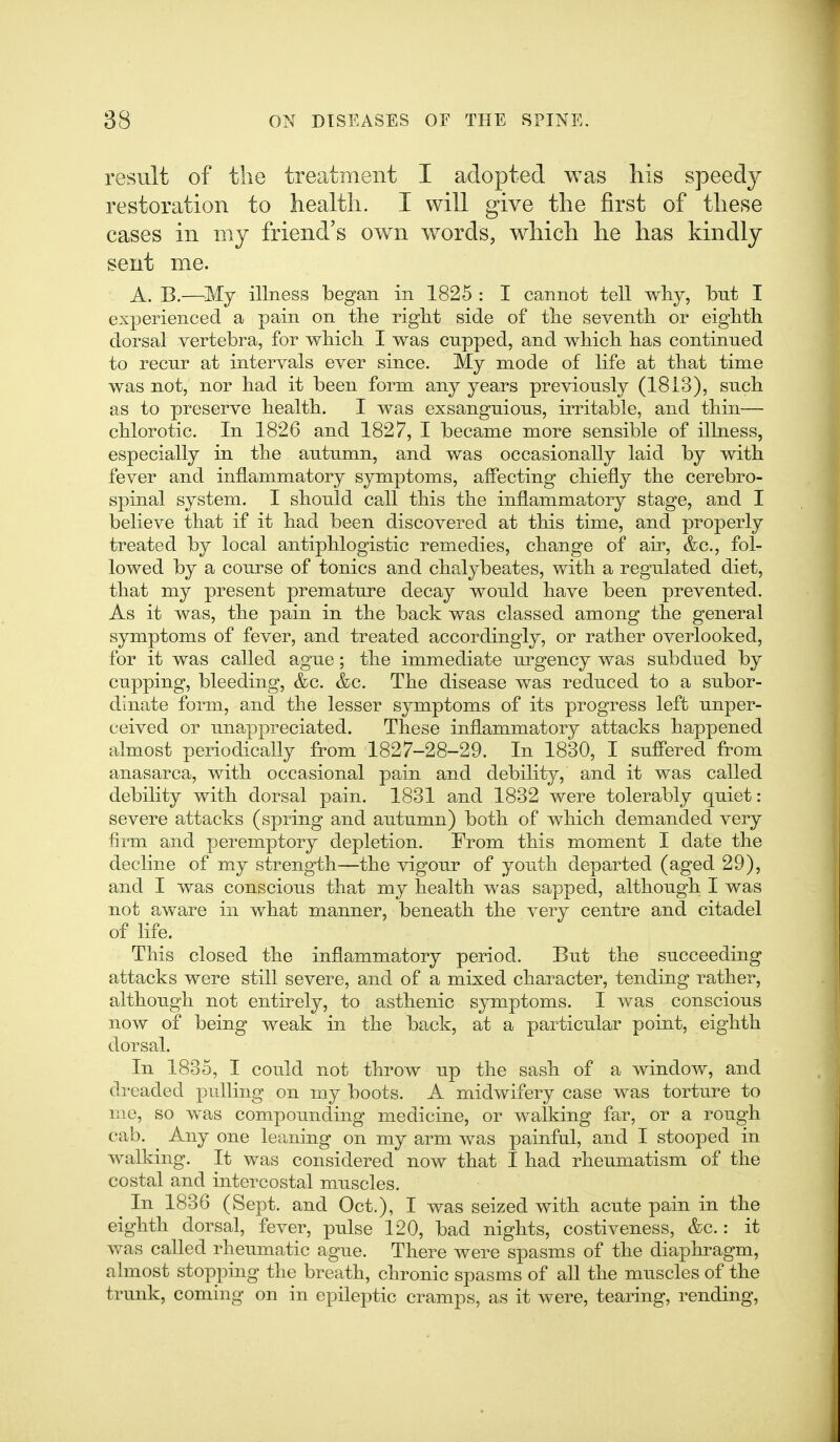 result of the treatment I adopted was his speedj^ restoration to health. I will give the first of these cases in my friend's own words, which he has kindly sent me. A. B.—My illness began in 1825 : I cannot tell wliy, but I experienced a pain on the right side of the seventh or eighth dorsal vertebra, for which I was cupped, and which has continued to recur at intervals ever since. My mode of life at that time was not, nor had it been form any years previously (1813), such as to preserve health. I was exsanguious, irritable, and thin— chlorotic. In 1826 and 1827, I became more sensible of illness, especially in the autumn, and was occasionally laid by with fever and inflammatory symptoms, affecting chiefly the cerebro- spinal system. I should call this the inflammatory stage, and I believe that if it had been discovered at this time, and properly treated by local antiphlogistic remedies, change of air, &c., fol- lowed by a course of tonics and chalybeates, with a regulated diet, that my present premature decay would have been prevented. As it was, the pain in the back was classed among the general symptoms of fever, and treated accordingly, or rather overlooked, for it was called ague; the immediate urgency was subdued by cupping, bleeding, &c. &c. The disease was reduced to a subor- dinate form, and the lesser symptoms of its progress left unper- ceived or unappreciated. These inflammatory attacks happened almost periodically from 1827-28-29. In 1830, I sufl'ered from anasarca, with occasional pain and debility, and it was called debility with dorsal pain. 1831 and 1832 were tolerably quiet: severe attacks (spring and autumn) both of which demanded very firm and peremptory depletion. From this moment I date the decline of my strength—the vigour of youth departed (aged 29), and I was conscious that my health was sapped, although I was not aware in what manner, beneath the very centre and citadel of life. This closed the inflammatory period. But the succeeding attacks were still severe, and of a mixed character, tending rather, although not entirely, to asthenic symptoms. I was conscious now of being weak in the back, at a particular point, eighth dorsal. In 1835, I could not throw up the sash of a window, and dreaded pulling on my boots. A midwifery case was torture to me, so was compounding medicine, or walking far, or a rough cab. Any one leaning on my arm was painful, and I stooped in walking. It was considered now that I had rheumatism of the costal and intercostal muscles. In 1836 (Sept. and Oct.), I was seized with acute pain in the eighth dorsal, fever, pulse 120, bad nights, costiveness, &c.: it was called rheumatic ague. There were spasms of the diaphragm, almost stopping the breath, chronic spasms of all the muscles of the trunk, coming on in epileptic cramps, as it were, tearing, rending.