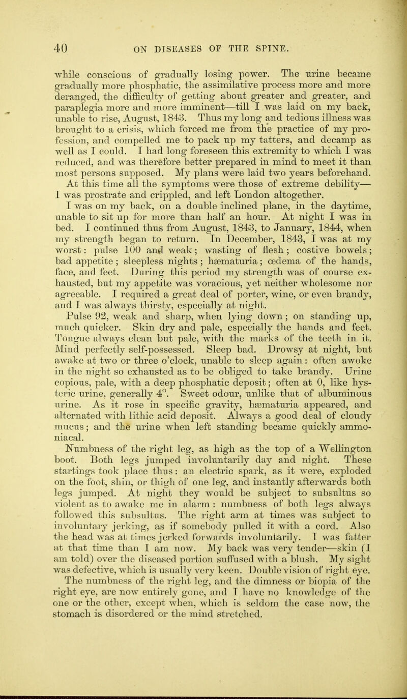 while conscious of gradually losing power. The urine became gradually more phospliatic, tlie assimilative process more and more deranged, tlie difficulty of getting about greater and greater, and paraplegia more and more imminent—till I was laid on my back, unable to rise, August, 1843. Thus my long and tedious illness was brought to a crisis, which forced me from the practice of my pro- fession, and compelled me to pack up my tatters, and decamp as well as I could. I had long foreseen this extremity to which I was reduced, and was therefore better prepared in mind to meet it than most persons supposed. My plans were laid two years beforehand. At this time all the symptoms were those of extreme debility— I was prostrate and crippled, and left London altogether. I was on my back, on a double inclined plane, in the daytime, unable to sit up for more than half an hour. At night I was in bed. I continued thus from August, 1843, to January, 1844, when my strength began to return. In December, 1843, I was at my worst: pulse 100 and weak; wasting of flesh; costive bowels; bad appetite ; sleepless nights ; hsematuria; oedema of the hands, face, and feet. During this period my strength was of course ex- hausted, but my appetite was voracious, yet neither wholesome nor agreeable. I required a great deal of porter, wine, or even brandy, and I was always thirsty, especially at night. Pulse 92, weak and sharp, when lying down; on standing up, much quicker. Skin dry and pale, especially the hands and feet. Tongue always clean but pale, with the marks of the teeth in it. Mind perfectly self-possessed. Sleep bad. Drowsy at night, but awake at two or three o'clock, unable to sleep again: often awoke in the night so exhausted as to be obliged to take brandy. Urine copious, pale, with a deep phosphatic deposit; often at 0, like hys- teric urine, generally 4°. Sweet odour, unlike that of albuminous urine. As it rose in specific gravity, heematuria appeared, and alternated with lithic acid deposit. Always a good deal of cloudy mucus; and the urine when left standing became quickly ammo- niacal. Numbness of the right leg, as high as the top of a Wellington boot. Both legs jumped involuntarily day and night. These startings took place thus: an electric spark, as it were, exploded on the foot, shin, or thigh of one leg, and instantly afterwards both legs jumped. At night they would be subject to subsultus so violent as to awake me in alarm : numbness of both legs always follovv^ed this subsultus. The right arm at times was subject to involuntary jerking, as if somebody pulled it with a cord. Also the head was at times jerked forwards involuntarily. I was fatter at that time than I am now. My back was very tender—skin (I am told) over the diseased portion suffused with a blush. My sight was defective, which is usually very keen. Double vision of right eye. The numbness of the right leg, and the dimness or biopia of the right eye, are now entirely gone, and I have no knowledge of the one or the other, except when, which is seldom the case now, the stomach is disordered or the mind stretched.