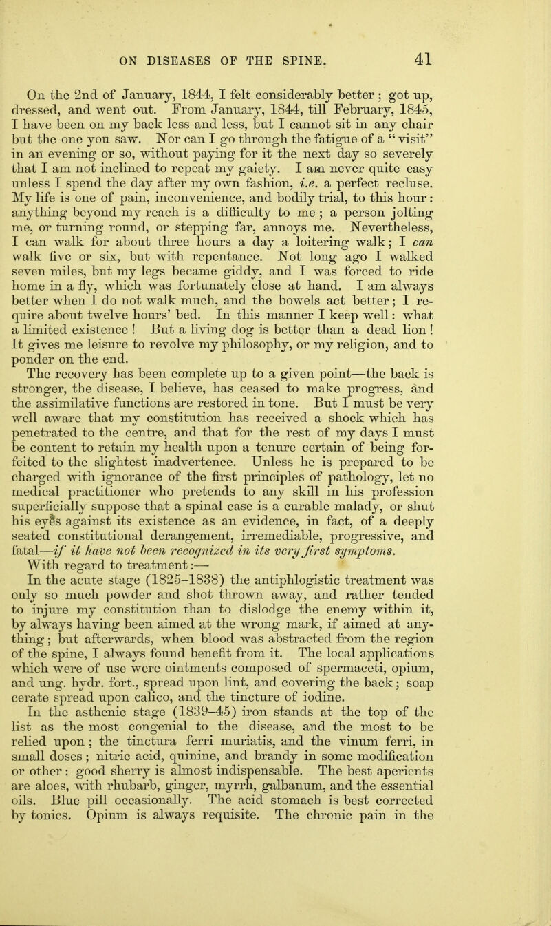 On the 2nd of January, 1844, I felt considerably better; got up, dressed, and went out. From January, 1844, till February, 1845, I have been on my back less and less, but I cannot sit in any chair but the one you saw. ISTor can I go through the fatigue of a  visit in an evening or so, without paying for it the next day so severely that I am not inclined to repeat my gaiety. I am never quite easy unless I spend the day after my own fashion, i.e. a perfect recluse. My life is one of pain, inconvenience, and bodily trial, to this hour: anything beyond my reach is a difficulty to me ; a person jolting me, or turning round, or stepping far, annoys me. Nevertheless, I can walk for about three hours a day a loitering walk; I can walk five or six, but with repentance. Not long ago I walked seven miles, but my legs became giddy, and I was forced to ride home in a fly, which was fortunately close at hand. I am always better when I do not walk much, and the bowels act better; I re- quire about twelve hours' bed. In this manner I keep well: what a limited existence ! But a living dog is better than a dead lion ! It gives me leisure to revolve my philosophy, or my religion, and to ponder on the end. The recovery has been complete up to a given point—the back is stronger, the disease, I believe, has ceased to make progress, and the assimilative functions are restored in tone. But I must be very well aware that my constitution has received a shock which has penetrated to the centre, and that for the rest of my days I must be content to retain my health upon a tenure certain of being for- feited to the slightest inadvertence. Unless he is prepared to be charged with ignorance of the first principles of pathology, let no medical practitioner who pretends to any skill in his profession superficially suppose that a spinal case is a curable malady, or shut his eyis against its existence as an evidence, in fact, of a deeply seated constitutional derangement, irremediable, progressive, and fatal—if it have not heen recognized in its very Jirst symptoms. With regard to treatment:— In the acute stage (1825-1838) the antiphlogistic treatment was only so much powder and shot thrown away, and rather tended to injure my constitution than to dislodge the enemy within it, by always having been aimed at the wrong mark, if aimed at any- thing ; but afterwards, when blood was abstracted from the region of the spine, I always found benefit from it. The local applications which were of use were ointments composed of spermaceti, opium, and ung. hydr. fort., spread upon lint, and covering the back; soap cerate spread upon calico, and the tincture of iodine. In the asthenic stage (1839-45) iron stands at the top of the list as the most congenial to the disease, and the most to be relied upon ; the tinctura ferri muriatis, and the vinum ferri, in small doses; nitric acid, quinine, and brandy in some modification or other : good sherry is almost indispensable. The best aperients are aloes, with rhubarb, ginger, myrrh, galbanum, and the essential oils. Blue pill occasionally. The acid stomach is best corrected by tonics. Opium is always requisite. The chronic pain in the