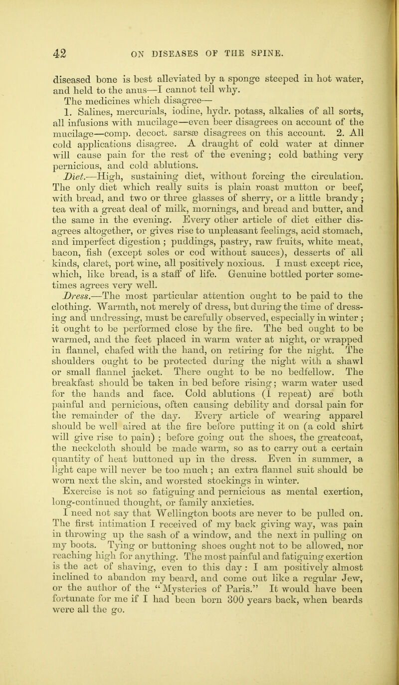 diseased bone is best alleviated by a sponge steeped in liot water, and held to the anus—I cannot tell whj. The medicines which disagree— 1. Salines, mercurials, iodine, hydr. potass, alkalies of all sorts, all infusions with mucilage—even beer disagrees on account of the mucilage—comp. decoct. sars£e disagrees on this account. 2. All cold applications disagree. A draught of cold water at dinner will cause pain for the rest of the evening; cold bathing very pernicious, and cold ablutions. Diet.—High, sustaining diet, without forcing the circulation. The only diet which really suits is plain roast mutton or beef, with bread, and two or three glasses of sherry, or a little brandy; tea with a great deal of milk, mornings, and bread and butter, and the same in the evening. Every other article of diet either dis- agrees altogether, or gives rise to unpleasant feelings, acid stomach, and imperfect digestion ; puddings, pastry, raw fruits, white meat, bacon, fish (except soles or cod without sauces), desserts of all kinds, claret, port wine, all positively noxious. I must except rice, which, like bread, is a staff of life. Genuine bottled porter some- times agrees very well. Dress.—The most particular attention ought to be paid to the clothing. Warmth, not merely of dress, but during the time of dress- ing and undressing, must be carefully observed, especially in winter ; it ought to be performed close by the fire. The bed ought to be warmed, and the feet placed in warm water at night, or wrapped in flannel, chafed with the hand, on retiring for the night. The shoulders ought to be protected during the night with a shawl or small flannel jacket. There ought to be no bedfellow. The breakfast should be taken in bed before rising; warm water used for the hands and face. Cold ablutions (I repeat) are both painful and pernicious, often causing debility and dorsal pain for the remainder of the day. Every article of wearing apparel should be well aired at the fire before putting it on (a cold shirt will give rise to pain) ; before going out the shoes, the greatcoat, the neckcloth should be made warm, so as to carry out a certain quantity of heat buttoned up in the dress. Even in summer, a light cape will never be too much ; an extra flannel suit should be worn next the skin, and worsted stockings in winter. Exercise is not so fatiguing and pernicious as mental exertion, long-continued thought, or family anxieties. I need not say that Wellington boots are never to be pulled on. The first intimation I received of my back giving way, was pain in throwing up the sash of a window, and the next in pulling on my boots. T3dng or buttoning shoes ought not to be allowed, nor reaching high for anything. The most painful and fatiguing exertion is the act of shaving, even to this day : I am positively almost inclined to abandon my beard, and come out like a regular Jew, or the author of the Mysteries of Paris. It would have been fortunate for me if I had been born 300 years back, when beards were all the go.