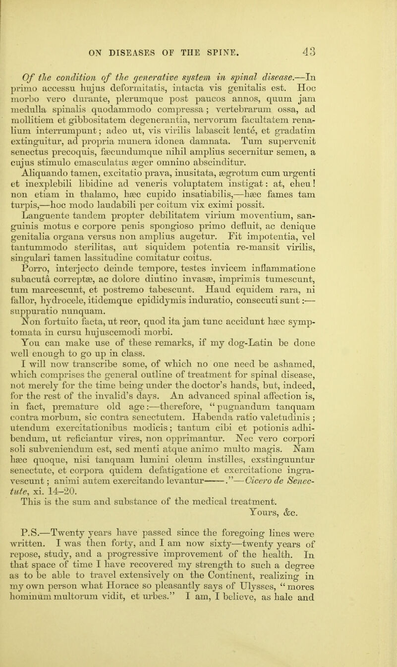 Of tlie condition of the generative system in spinal disease.—In primo accessu Imjus deformitatis, intacta vis genitalis est. Hoc niorLo vero durante, plemmqne post pancos annos, quum jam medulla spinalis quodammodo compressa; vertebrarum ossa, ad mollitiem et gibbositatem degenerantia, nervorum facultatem rena- lium interrumpunt; adeo ut, vis virilis labascit lente, et gradatim extinguitur, ad propria munera idonea damnata. Tum supervenit senectus precoquis, fsecundumque nihil amplius secernitur semen, a cujus stimulo emasculatus 93ger omnino abscinditur. Aliquando tamen, excitatio prava, inusitata, eegrotum cum urgenti et inexplebili libidine ad veneris voluptatem instigat: at, ebeu! non etiam in tbalamo, hgec cupido insatiabilis,—lisec fames tarn turpis,—hoc modo laudabili per coitum vix eximi possit. Languente tandem propter debilitatem virium moventium, san- guinis motus e corpore penis spongioso primo defluit, ac denique genitalia organa versus non amplius augetur. Fit impotentia, vel tantummodo sterilitas, aut siquidem potentia re-mansit virilis, singulari tamen lassitudine comitatur coitus. Porro, interjecto deinde tempore, testes invicem inflammatione subacuta correptse, ac dolore diutino invasee, imprimis tumescunt, tum marcescunt, et postremo tabescunt. Hand equidem rara, ni fallor, hydrocele, itidemque epididymis induratio, consecuti sunt:— suppuratio nunquam. Non fortuito facta, ut reor, quod ita jam tunc accidunt base symp- tomata in cursu bujuscemodi morbi. You can make use of these remarks, if my dog-Latin be done well enough to go up in class. I will now transcribe some, of which no one need be ashamed, which comprises the general outline of treatment for spinal disease, not merely for the time being under the doctor's hands, but, indeed, for the rest of the invalid's days. An advanced spinal affection is, in fact, premature old age:—therefore,  pugnandum tanquam contra morbum, sic contra senectutem. Habenda ratio valetudinis ; utendum exercitationibus modicis; tantum cibi et potionis adlii- bendum, ut reficiantur vires, non opprimantur. JSTec vero corpori soli subveniendum est, sed menti atque animo multo magis. Nam hsec quoque, nisi tanquam lumini oleum instilles, exstinguuntur senectute, et corpora quidem defatigatione et exercitatione ingra- vescunt; animi autem exercitando levantur——.—Cicero de Senec- tute, xi. 14-20. This is the sum and substance of the medical treatment. Yours, &c. P.S.—Twenty years have passed since the foregoing lines were written. I was then forty, and I am now sixty—twenty years of repose, study, and a progressive improvement of the health. In that space of time I have recovered my strength to such a degree as to be able to travel extensively on the Continent, realizing in my own person what Horace so pleasantly says of Ulysses,  mores hominummultorum vidit, et urbes. I am, I believe, as hale and